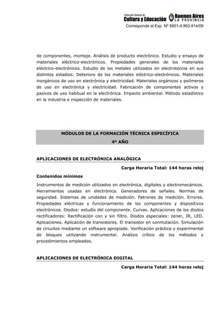 Corresponde al Exp. Nº 5801-4.863.914/09
de componentes, montaje. Análisis de producto electrónico. Estudio y ensayo de
materiales eléctrico-electrónicos. Propiedades generales de los materiales
eléctrico-electrónicos. Estudio de los metales utilizados en electrotecnia en sus
distintos estadios. Deterioro de los materiales eléctrico-electrónicos. Materiales
inorgánicos de uso en electrónica y electricidad. Materiales orgánicos y polímeros
de uso en electrónica y electricidad. Fabricación de componentes activos y
pasivos de uso habitual en la electrónica. Impacto ambiental. Método estadístico
en la industria e inspección de materiales.
MÓDULOS DE LA FORMACIÓN TÉCNICA ESPECÍFICA
4º AÑO
APLICACIONES DE ELECTRÓNICA ANALÓGICA
Carga Horaria Total: 144 horas reloj
Contenidos mínimos
Instrumentos de medición utilizados en electrónica, digitales y electromecánicos.
Herramientas usadas en electrónica. Generadores de señales. Normas de
seguridad. Sistemas de unidades de medición. Patrones de medición. Errores.
Propiedades eléctricas y funcionamiento de los componentes y dispositivos
electrónicos. Diodos: estudio del componente. Curvas. Aplicaciones de los diodos
rectificadores: Rectificación con y sin filtro. Diodos especiales: zener, IR, LED.
Aplicaciones. Aplicación de transistores. El transistor en conmutación. Simulación
de circuitos mediante un software apropiado. Verificación práctica y experimental
de bloques utilizando instrumental. Análisis crítico de los métodos y
procedimientos empleados.
APLICACIONES DE ELECTRÓNICA DIGITAL
Carga Horaria Total: 144 horas reloj
 