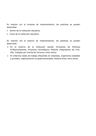En relación con el contexto de implementación, las prácticas se pueden
desarrollar:
• Dentro de la institución educativa.
• Fuera de la institución educativa.
En relación con el entorno de implementación, las prácticas se pueden
desarrollar:
• En el entorno de la institución escolar (Proyectos de Prácticas
Profesionalizantes, Proyectos Tecnológicos, Módulos Integradores del 7mo.
Año, Trabajos por Cuenta de Terceros, entre otros).
• En entornos reales de trabajo (Pasantías en empresas, organismos estatales
o privados, organizaciones no gubernamentales, Sistema Dual, entre otros)
 
