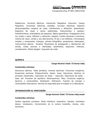 Corresponde al Exp. Nº 5801-4.863.914/09
Dieléctricos. Corriente Eléctrica. Interacción Magnética. Inducción. Campo
Magnético. Corrientes eléctricas variables. Circuitos eléctricos. Espectro
electromagnético longitud de onda, interferencia y difracción, polarización,
Espectros de rayas y series espectrales, Instrumentos y equipos:
Interferómetros, analizadores de espectros. Óptica geométrica. Propagación de la
luz, ondas y rayos, reflexión y refracción, espejos y lentes cóncavas y convexas,
marcha de rayos. Lentes y sus aberraciones. El ojo y sus defectos, microscopios
simples y compuestos, anteojos, cámara fotográfica, proyectores, telescopios,
instrumentos ópticos. Acústica. Mecanismo de propagación y distribución del
sonido, ondas sonoras e intensidad, aislamiento, absorción, reflexión,
reverberación. Efecto Doppler. Supresión de ruido.
QUÍMICA
Carga Horaria Total: 72 horas reloj
Contenidos mínimos
Estructura atómica. Tabla periódica. Uniones Químicas. Funciones inorgánica.
Ecuaciones químicas. Estequiometría. Gases: leyes. Soluciones. Química en
procesos industriales: reacciones de óxido – reducción. Reacciones de ácido –
base. pH. Procesos de equilibrio. Electroquímica. Pilas. Funciones orgánica.
Química y combustibles. Destilación. Refinación. Fuentes de energía y
combustibles alternativos. Normas de seguridad para el trabajo en el laboratorio.
INTRODUCCIÓN AL PORTUGUÉS
Carga Horaria Total: 72 horas reloj anual
Contenidos mínimos
Verbos regulares auxiliares. Modo indicativo, imperativo. Saludos. Gramática
básica. Vocabulario. Conocimiento de la cultura brasileña, música, arte,
escritores.
 