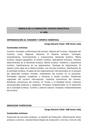 MÓDULO DE LA FORMACIÓN TECNICO ESPECÍFICA
4º AÑO
INTRODUCCIÓN AL TURISMO Y OFERTA TURÍSTICA
Carga Horaria Total: 108 horas reloj
Contenidos mínimos
Turismo: Concepto y definiciones del turismo. Historia del Turismo. Tipologías del
Turismo: Local, Regional, Nacional. El Sistema turístico: Concepto,
Características, funcionamiento y componentes. Demanda turística. Oferta
turística. Espacio geográfico. El interés Turístico. Operadores turísticos. Factores
determinantes de la demanda turística. Oferta turística: Hotelería y experiencia
turística. Clasificaciones de los alojamientos. Tipología de Alojamientos. El
espacio como base de la oferta turística. Los recursos turísticos. Planificación de
la actividad turística. El papel de las organizaciones internacionales en el proceso
del desarrollo turístico mundial. Importancia del turismo en la economía.
Principales regiones receptoras y emisoras a escala mundial. Tendencias
regionales del turismo internacional. Impactos económicos del turismo.
Beneficios económicos del turismo. El Turista y la Realidad Social. Impactos
socioculturales positivos y negativos. Principios fundamentales en el desarrollo
de la actividad turística. Turismo y entorno natural. Impactos medioambientales
del turismo.
SERVICIOS TURÍSTICOS
Carga Horaria Total: 108 horas reloj
Contenidos mínimos
Producción de servicios turísticos. La Gestión de Producción. Diferenciación entre
producto y servicio. Características Etapas de producción y servicio, Ciclo de vida
 