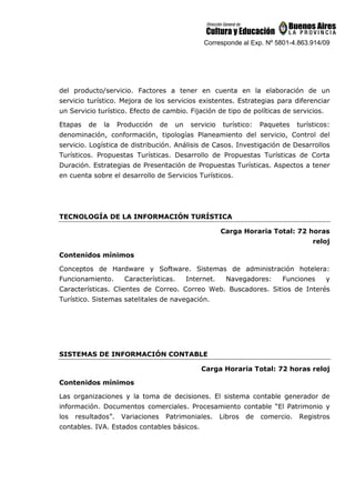 Corresponde al Exp. Nº 5801-4.863.914/09
del producto/servicio. Factores a tener en cuenta en la elaboración de un
servicio turístico. Mejora de los servicios existentes. Estrategias para diferenciar
un Servicio turístico. Efecto de cambio. Fijación de tipo de políticas de servicios.
Etapas de la Producción de un servicio turístico: Paquetes turísticos:
denominación, conformación, tipologías Planeamiento del servicio, Control del
servicio. Logística de distribución. Análisis de Casos. Investigación de Desarrollos
Turísticos. Propuestas Turísticas. Desarrollo de Propuestas Turísticas de Corta
Duración. Estrategias de Presentación de Propuestas Turísticas. Aspectos a tener
en cuenta sobre el desarrollo de Servicios Turísticos.
TECNOLOGÍA DE LA INFORMACIÓN TURÍSTICA
Carga Horaria Total: 72 horas
reloj
Contenidos mínimos
Conceptos de Hardware y Software. Sistemas de administración hotelera:
Funcionamiento. Características. Internet. Navegadores: Funciones y
Características. Clientes de Correo. Correo Web. Buscadores. Sitios de Interés
Turístico. Sistemas satelitales de navegación.
SISTEMAS DE INFORMACIÓN CONTABLE
Carga Horaria Total: 72 horas reloj
Contenidos mínimos
Las organizaciones y la toma de decisiones. El sistema contable generador de
información. Documentos comerciales. Procesamiento contable “El Patrimonio y
los resultados”. Variaciones Patrimoniales. Libros de comercio. Registros
contables. IVA. Estados contables básicos.
 