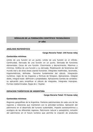 MÓDULOS DE LA FORMACIÓN CIENTÍFICO TECNOLÓGICO
5º AÑO
ANÁLISIS MATEMÁTICO
Carga Horaria Total: 144 horas reloj
Contenidos mínimos
Límite de una función en un punto. Límite de una función en el infinito.
Continuidad. Derivada de una función en un punto. Derivada de funciones
elementales. Ceros de una función. Crecimiento y decrecimiento. Máximos y
mínimos. Gráfica de una función y su derivada. Modelización de fenómenos del
mundo real y de otras áreas usando funciones. Integrales indefinidas, racionales,
trigonométricas, definidas. Teorema fundamental del cálculo. Integración
numérica: regla de los trapecios y fórmula de Simpson. Aplicaciones. Integral
doble, integral triple: definición y propiedades. Aplicaciones Cambio de variables:
su aplicación para simplificar el cálculo de integrales. Integrales impropias.
Formas indeterminadas. Regla de L´Hopital.
ESPACIOS TURÍSTICOS DE ARGENTINA
Carga Horaria Total: 72 horas reloj
Contenidos mínimos
Regiones geográficas de la Argentina. Factores patrimoniales de cada una de las
regiones y relaciones que mantienen con la actividad turística. Aplicación del
patrimonio en el desarrollo del turismo sustentable, impacto socioeconómico y
ecológico de las diferentes regiones. Patrimonio natural y paisajístico, inclusión
del patrimonio en el futuro turístico que permita la creación de productos
 