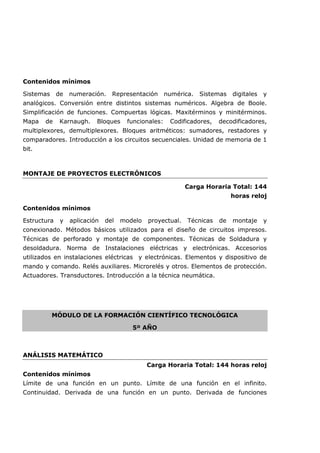 Contenidos mínimos
Sistemas de numeración. Representación numérica. Sistemas digitales y
analógicos. Conversión entre distintos sistemas numéricos. Algebra de Boole.
Simplificación de funciones. Compuertas lógicas. Maxitérminos y minitérminos.
Mapa de Karnaugh. Bloques funcionales: Codificadores, decodificadores,
multiplexores, demultiplexores. Bloques aritméticos: sumadores, restadores y
comparadores. Introducción a los circuitos secuenciales. Unidad de memoria de 1
bit.
MONTAJE DE PROYECTOS ELECTRÓNICOS
Carga Horaria Total: 144
horas reloj
Contenidos mínimos
Estructura y aplicación del modelo proyectual. Técnicas de montaje y
conexionado. Métodos básicos utilizados para el diseño de circuitos impresos.
Técnicas de perforado y montaje de componentes. Técnicas de Soldadura y
desoldadura. Norma de Instalaciones eléctricas y electrónicas. Accesorios
utilizados en instalaciones eléctricas y electrónicas. Elementos y dispositivo de
mando y comando. Relés auxiliares. Microrelés y otros. Elementos de protección.
Actuadores. Transductores. Introducción a la técnica neumática.
MÓDULO DE LA FORMACIÓN CIENTÍFICO TECNOLÓGICA
5º AÑO
ANÁLISIS MATEMÁTICO
Carga Horaria Total: 144 horas reloj
Contenidos mínimos
Límite de una función en un punto. Límite de una función en el infinito.
Continuidad. Derivada de una función en un punto. Derivada de funciones
 
