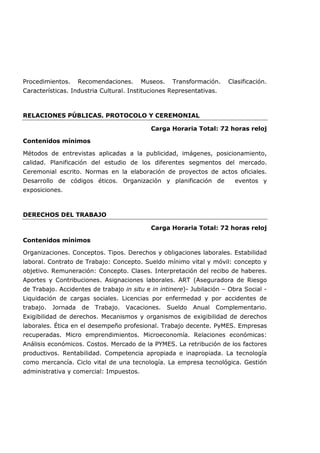Procedimientos. Recomendaciones. Museos. Transformación. Clasificación.
Características. Industria Cultural. Instituciones Representativas.
RELACIONES PÚBLICAS. PROTOCOLO Y CEREMONIAL
Carga Horaria Total: 72 horas reloj
Contenidos mínimos
Métodos de entrevistas aplicadas a la publicidad, imágenes, posicionamiento,
calidad. Planificación del estudio de los diferentes segmentos del mercado.
Ceremonial escrito. Normas en la elaboración de proyectos de actos oficiales.
Desarrollo de códigos éticos. Organización y planificación de eventos y
exposiciones.
DERECHOS DEL TRABAJO
Carga Horaria Total: 72 horas reloj
Contenidos mínimos
Organizaciones. Conceptos. Tipos. Derechos y obligaciones laborales. Estabilidad
laboral. Contrato de Trabajo: Concepto. Sueldo mínimo vital y móvil: concepto y
objetivo. Remuneración: Concepto. Clases. Interpretación del recibo de haberes.
Aportes y Contribuciones. Asignaciones laborales. ART (Aseguradora de Riesgo
de Trabajo. Accidentes de trabajo in situ e in intinere)- Jubilación – Obra Social -
Liquidación de cargas sociales. Licencias por enfermedad y por accidentes de
trabajo. Jornada de Trabajo. Vacaciones. Sueldo Anual Complementario.
Exigibilidad de derechos. Mecanismos y organismos de exigibilidad de derechos
laborales. Ética en el desempeño profesional. Trabajo decente. PyMES. Empresas
recuperadas. Micro emprendimientos. Microeconomía. Relaciones económicas:
Análisis económicos. Costos. Mercado de la PYMES. La retribución de los factores
productivos. Rentabilidad. Competencia apropiada e inapropiada. La tecnología
como mercancía. Ciclo vital de una tecnología. La empresa tecnológica. Gestión
administrativa y comercial: Impuestos.
 