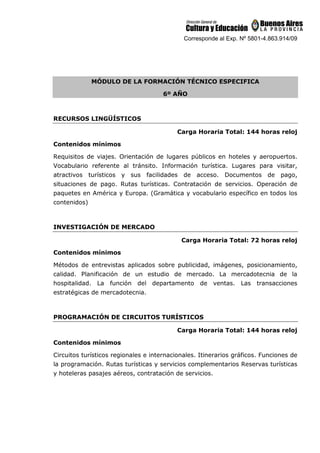 Corresponde al Exp. Nº 5801-4.863.914/09
MÓDULO DE LA FORMACIÓN TÉCNICO ESPECIFICA
6º AÑO
RECURSOS LINGÜÍSTICOS
Carga Horaria Total: 144 horas reloj
Contenidos mínimos
Requisitos de viajes. Orientación de lugares públicos en hoteles y aeropuertos.
Vocabulario referente al tránsito. Información turística. Lugares para visitar,
atractivos turísticos y sus facilidades de acceso. Documentos de pago,
situaciones de pago. Rutas turísticas. Contratación de servicios. Operación de
paquetes en América y Europa. (Gramática y vocabulario específico en todos los
contenidos)
INVESTIGACIÓN DE MERCADO
Carga Horaria Total: 72 horas reloj
Contenidos mínimos
Métodos de entrevistas aplicados sobre publicidad, imágenes, posicionamiento,
calidad. Planificación de un estudio de mercado. La mercadotecnia de la
hospitalidad. La función del departamento de ventas. Las transacciones
estratégicas de mercadotecnia.
PROGRAMACIÓN DE CIRCUITOS TURÍSTICOS
Carga Horaria Total: 144 horas reloj
Contenidos mínimos
Circuitos turísticos regionales e internacionales. Itinerarios gráficos. Funciones de
la programación. Rutas turísticas y servicios complementarios Reservas turísticas
y hoteleras pasajes aéreos, contratación de servicios.
 