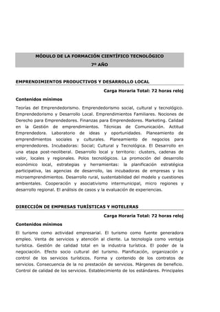 MÓDULO DE LA FORMACIÓN CIENTÍFICO TECNOLÓGICO
7º AÑO
EMPRENDIMIENTOS PRODUCTIVOS Y DESARROLLO LOCAL
Carga Horaria Total: 72 horas reloj
Contenidos mínimos
Teorías del Emprendedorismo. Emprendedorismo social, cultural y tecnológico.
Emprendedorismo y Desarrollo Local. Emprendimientos Familiares. Nociones de
Derecho para Emprendedores. Finanzas para Emprendedores. Marketing. Calidad
en la Gestión de emprendimientos. Técnicas de Comunicación. Actitud
Emprendedora. Laboratorio de ideas y oportunidades. Planeamiento de
emprendimientos sociales y culturales. Planeamiento de negocios para
emprendedores. Incubadoras: Social; Cultural y Tecnológica. El Desarrollo en
una etapa post-neoliberal. Desarrollo local y territorio: clusters, cadenas de
valor, locales y regionales. Polos tecnológicos. La promoción del desarrollo
económico local, estrategias y herramientas: la planificación estratégica
participativa, las agencias de desarrollo, las incubadoras de empresas y los
microemprendimientos. Desarrollo rural, sustentabilidad del modelo y cuestiones
ambientales. Cooperación y asociativismo intermunicipal, micro regiones y
desarrollo regional. El análisis de casos y la evaluación de experiencias.
DIRECCIÓN DE EMPRESAS TURÍSTICAS Y HOTELERAS
Carga Horaria Total: 72 horas reloj
Contenidos mínimos
El turismo como actividad empresarial. El turismo como fuente generadora
empleo. Venta de servicios y atención al cliente. La tecnología como ventaja
turística. Gestión de calidad total en la industria turística. El poder de la
negociación. Efecto socio cultural del turismo. Planificación, organización y
control de los servicios turísticos. Forma y contenido de los contratos de
servicios. Consecuencia de la no prestación de servicios. Márgenes de beneficio.
Control de calidad de los servicios. Establecimiento de los estándares. Principales
 