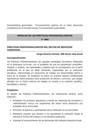 Características gerenciales. Funcionamiento orgánico de un hotel. Desarrollo
competitivo en el mercado actual. Funcionamiento sustentable.
MÓDULOS DE LAS PRÁCTICAS PROFESIONALIZANTES
7º AÑO
PRÁCTICAS PROFESIONALIZANTES DEL SECTOR DE SERVICIOS
TURISTICOS
Carga Horaria mínima: 200 horas reloj anual
Conceptualización
Las Prácticas Profesionalizantes son aquellas estrategias formativas integradas
en la propuesta curricular, con el propósito de que los estudiantes consoliden,
integren y amplíen, las capacidades y saberes que se corresponden con el perfil
profesional en el que se están formando, organizadas por la institución
educativa, referenciadas en situaciones de trabajo y/o desarrolladas dentro o
fuera de la escuela. Su propósito es poner en práctica saberes profesionales
significativos sobre procesos socio productivo de bienes y servicios, que tengan
afinidad con el futuro entorno de trabajo en cuanto a su sustento científico,
tecnológico y técnico.
Propósitos
Al diseñar las Prácticas Profesionalizantes, las instituciones tendrán como
intención:
• Fortalecer los procesos educativos a través de instancias de encuentro y
realimentación mutua con organismos del sector socio productivo y/o
entidades de la comunidad.
• Fomentar la apertura y participación de la institución en la comunidad.
• Establecer puentes que faciliten a los estudiantes la transición desde la
escuela al mundo del trabajo y a los estudios superiores.
• Impulsar el reconocimiento de las demandas del contexto productivo local.
 