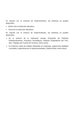 En relación con el contexto de implementación, las prácticas se pueden
desarrollar:
• Dentro de la institución educativa.
• Fuera de la institución educativa.
En relación con el entorno de implementación, las prácticas se pueden
desarrollar:
• En el entorno de la institución escolar (Proyectos de Prácticas
Profesionalizantes, Proyectos Tecnológicos, Módulos Integradores del 7mo.
Año, Trabajos por Cuenta de Terceros, entre otros).
• En entornos reales de trabajo (Pasantías en empresas, organismos estatales
o privados, organizaciones no gubernamentales, Sistema Dual, entre otros)
 