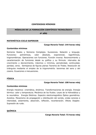 CONTENIDOS MÍNIMOS
MÓDULOS DE LA FORMACIÓN CIENTÍFICO TECNOLÓGICO
4º AÑO
MATEMÁTICA-CICLO SUPERIOR
Carga Horaria Total: 144 horas reloj
Contenidos mínimos
Números Reales y Números Complejos. Sucesiones. Notación y lenguaje.
Funciones: polinómicas, valor absoluto, exponencial, logarítmicas,
trigonométricas. Operaciones con funciones. Función inversa. Reconocimiento y
caracterización de funciones desde su gráfica y su fórmula: intervalos de
crecimiento y decrecimiento, máximos y mínimos, periodicidad, continuidad,
paridad, ceros. Semejanza de figuras planas Teorema de Thales. Resolución de
triángulos mediante el empleo de la trigonometría: teoremas del seno y del
coseno. Ecuaciones e inecuaciones.
FÍSICA
Carga Horaria Total: 108 horas reloj
Contenidos mínimos
Energía mecánica: cinemática, dinámica. Transformaciones de energía. Energía
térmica: calor y temperatura. Mecánica de los fluidos. Leyes de la hidrostática y
la neumática. Energía Eléctrica. Espectro electromagnético Óptica geométrica.
Acústica. Mecanismo de propagación y distribución del sonido, ondas sonoras e
intensidad, aislamiento, absorción, reflexión, reverberación. Efecto Doppler.
Supresión de ruido.
QUÍMICA
Carga Horaria Total: 72 horas reloj
 