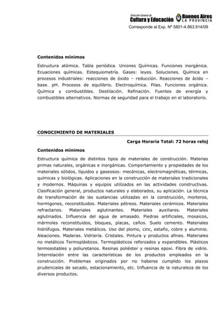 Corresponde al Exp. Nº 5801-4.863.914/09
Contenidos mínimos
Estructura atómica. Tabla periódica. Uniones Químicas. Funciones inorgánica.
Ecuaciones químicas. Estequiometría. Gases: leyes. Soluciones. Química en
procesos industriales: reacciones de óxido – reducción. Reacciones de ácido –
base. pH. Procesos de equilibrio. Electroquímica. Pilas. Funciones orgánica.
Química y combustibles. Destilación. Refinación. Fuentes de energía y
combustibles alternativos. Normas de seguridad para el trabajo en el laboratorio.
CONOCIMIENTO DE MATERIALES
Carga Horaria Total: 72 horas reloj
Contenidos mínimos
Estructura química de distintos tipos de materiales de construcción. Materias
primas naturales, orgánicas e inorgánicas. Comportamiento y propiedades de los
materiales sólidos, líquidos y gaseosos: mecánicas, electromagnéticas, térmicas,
químicas y biológicas. Aplicaciones en la construcción de materiales tradicionales
y modernos. Máquinas y equipos utilizados en las actividades constructivas.
Clasificación general, productos naturales y elaborados, su aplicación. La técnica
de transformación de las sustancias utilizadas en la construcción, morteros,
hormigones, reconstituidos. Materiales pétreos. Materiales cerámicos. Materiales
refractarios. Materiales aglutinantes. Materiales auxiliares. Materiales
aglutinados. Influencia del agua de amasado. Piedras artificiales, mosaicos,
mármoles reconstituidos, bloques, placas, caños. Suelo cemento. Materiales
hidrófugos. Materiales metálicos. Uso del plomo, cinc, estaño, cobre y aluminio.
Aleaciones. Maderas. Vidriería. Cristales. Pintura y productos afines. Materiales
no metálicos Termoplásticos. Termoplásticos reforzados y expandibles. Plásticos
termoestables y poliuretanos. Resinas poliéster y resinas epoxi. Fibra de vidrio.
Interrelación entre las características de los productos empleados en la
construcción. Problemas originados por no haberse cumplido los plazos
prudenciales de secado, estacionamiento, etc. Influencia de la naturaleza de los
diversos productos.
 