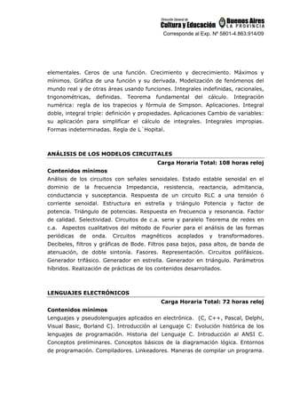 Corresponde al Exp. Nº 5801-4.863.914/09
elementales. Ceros de una función. Crecimiento y decrecimiento. Máximos y
mínimos. Gráfica de una función y su derivada. Modelización de fenómenos del
mundo real y de otras áreas usando funciones. Integrales indefinidas, racionales,
trigonométricas, definidas. Teorema fundamental del cálculo. Integración
numérica: regla de los trapecios y fórmula de Simpson. Aplicaciones. Integral
doble, integral triple: definición y propiedades. Aplicaciones Cambio de variables:
su aplicación para simplificar el cálculo de integrales. Integrales impropias.
Formas indeterminadas. Regla de L´Hopital.
ANÁLISIS DE LOS MODELOS CIRCUITALES
Carga Horaria Total: 108 horas reloj
Contenidos mínimos
Análisis de los circuitos con señales senoidales. Estado estable senoidal en el
dominio de la frecuencia Impedancia, resistencia, reactancia, admitancia,
conductancia y susceptancia. Respuesta de un circuito RLC a una tensión ó
corriente senoidal. Estructura en estrella y triángulo Potencia y factor de
potencia. Triángulo de potencias. Respuesta en frecuencia y resonancia. Factor
de calidad. Selectividad. Circuitos de c.a. serie y paralelo Teorema de redes en
c.a. Aspectos cualitativos del método de Fourier para el análisis de las formas
periódicas de onda. Circuitos magnéticos acoplados y transformadores.
Decibeles, filtros y gráficas de Bode. Filtros pasa bajos, pasa altos, de banda de
atenuación, de doble sintonía. Fasores. Representación. Circuitos polifásicos.
Generador trifásico. Generador en estrella. Generador en triángulo. Parámetros
híbridos. Realización de prácticas de los contenidos desarrollados.
LENGUAJES ELECTRÓNICOS
Carga Horaria Total: 72 horas reloj
Contenidos mínimos
Lenguajes y pseudolenguajes aplicados en electrónica. (C, C++, Pascal, Delphi,
Visual Basic, Borland C). Introducción al Lenguaje C: Evolución histórica de los
lenguajes de programación. Historia del Lenguaje C. Introducción al ANSI C.
Conceptos preliminares. Conceptos básicos de la diagramación lógica. Entornos
de programación. Compiladores. Linkeadores. Maneras de compilar un programa.
 