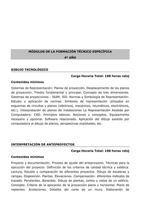MÓDULOS DE LA FORMACIÓN TÉCNICO ESPECÍFICA
4º AÑO
DIBUJO TECNOLÓGICO
Carga Horaria Total: 108 horas reloj
Contenidos mínimos
Sistemas de Representación: Planos de proyección. Desplazamiento de los planos
de proyección. Triedro fundamental y principal. Concepto de tres dimensiones.
Sistemas de proyecciones - IRAM, ISO. Normas y Simbología de Representación:
Estudio y aplicación de normas. Símbolos de representación utilizados en
esquemas de circuitos y planos (eléctricos, mecánicos, neumáticos, electrónicos,
etc.). Interpretación de planos de instalaciones La Representación Asistida por
Computadora: CAD. Principios básicos. Nociones y conceptos. Equipamiento
necesario y opcional. Software relacionado. Aplicación del dibujo asistido por
computadora al dibujo de planos, perspectivas explotadas, etc.
INTERPRETACIÓN DE ANTEPROYECTOS
Carga Horaria Total: 108 horas reloj
Contenidos mínimos
Proyecto y documentación: Proceso de ajuste del anteproyecto. Técnicas para la
ejecución del proyecto. Definición de los criterios de calidad técnica y estética.
Lectura, Estudio y comparación de diferentes proyectos. Dibujo de escaleras y
rampas. Disposición. Plantas. Elevaciones. Compensación: diferentes métodos de
trazado. Pendientes. Barandas. Dibujo de plantas, cortes y vistas de un edificio.
Concepto. Criterio de la aplicación de la proyección plana y horizontal. Plano de
replanteo. Acotaciones. Detalles del corte de un muro. Elaboración de
 