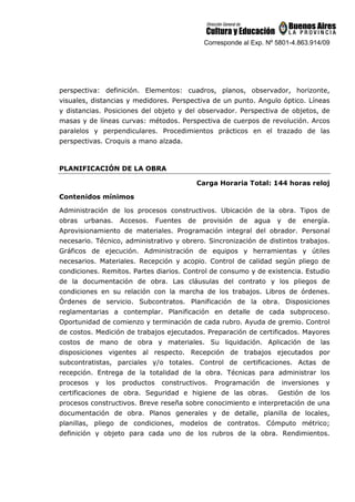Corresponde al Exp. Nº 5801-4.863.914/09
perspectiva: definición. Elementos: cuadros, planos, observador, horizonte,
visuales, distancias y medidores. Perspectiva de un punto. Angulo óptico. Líneas
y distancias. Posiciones del objeto y del observador. Perspectiva de objetos, de
masas y de líneas curvas: métodos. Perspectiva de cuerpos de revolución. Arcos
paralelos y perpendiculares. Procedimientos prácticos en el trazado de las
perspectivas. Croquis a mano alzada.
PLANIFICACIÓN DE LA OBRA
Carga Horaria Total: 144 horas reloj
Contenidos mínimos
Administración de los procesos constructivos. Ubicación de la obra. Tipos de
obras urbanas. Accesos. Fuentes de provisión de agua y de energía.
Aprovisionamiento de materiales. Programación integral del obrador. Personal
necesario. Técnico, administrativo y obrero. Sincronización de distintos trabajos.
Gráficos de ejecución. Administración de equipos y herramientas y útiles
necesarios. Materiales. Recepción y acopio. Control de calidad según pliego de
condiciones. Remitos. Partes diarios. Control de consumo y de existencia. Estudio
de la documentación de obra. Las cláusulas del contrato y los pliegos de
condiciones en su relación con la marcha de los trabajos. Libros de órdenes.
Órdenes de servicio. Subcontratos. Planificación de la obra. Disposiciones
reglamentarias a contemplar. Planificación en detalle de cada subproceso.
Oportunidad de comienzo y terminación de cada rubro. Ayuda de gremio. Control
de costos. Medición de trabajos ejecutados. Preparación de certificados. Mayores
costos de mano de obra y materiales. Su liquidación. Aplicación de las
disposiciones vigentes al respecto. Recepción de trabajos ejecutados por
subcontratistas, parciales y/o totales. Control de certificaciones. Actas de
recepción. Entrega de la totalidad de la obra. Técnicas para administrar los
procesos y los productos constructivos. Programación de inversiones y
certificaciones de obra. Seguridad e higiene de las obras. Gestión de los
procesos constructivos. Breve reseña sobre conocimiento e interpretación de una
documentación de obra. Planos generales y de detalle, planilla de locales,
planillas, pliego de condiciones, modelos de contratos. Cómputo métrico;
definición y objeto para cada uno de los rubros de la obra. Rendimientos.
 