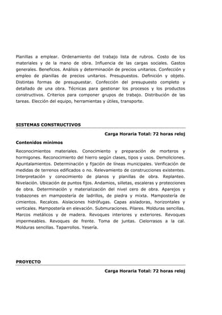 Planillas a emplear. Ordenamiento del trabajo lista de rubros. Costo de los
materiales y de la mano de obra. Influencia de las cargas sociales. Gastos
generales. Beneficios. Análisis y determinación de precios unitarios. Confección y
empleo de planillas de precios unitarios. Presupuestos. Definición y objeto.
Distintas formas de presupuestar. Confección del presupuesto completo y
detallado de una obra. Técnicas para gestionar los procesos y los productos
constructivos. Criterios para componer grupos de trabajo. Distribución de las
tareas. Elección del equipo, herramientas y útiles, transporte.
SISTEMAS CONSTRUCTIVOS
Carga Horaria Total: 72 horas reloj
Contenidos mínimos
Reconocimientos materiales. Conocimiento y preparación de morteros y
hormigones. Reconocimiento del hierro según clases, tipos y usos. Demoliciones.
Apuntalamientos. Determinación y fijación de líneas municipales. Verificación de
medidas de terrenos edificados o no. Relevamiento de construcciones existentes.
Interpretación y conocimiento de planos y planillas de obra. Replanteo.
Nivelación. Ubicación de puntos fijos. Andamios, silletas, escaleras y protecciones
de obra. Determinación y materialización del nivel cero de obra. Aparejos y
trabazones en mampostería de ladrillos, de piedra y mixta. Mampostería de
cimientos. Recalces. Aislaciones hidrófugas. Capas aisladoras, horizontales y
verticales. Mampostería en elevación. Submuraciones. Pilares. Molduras sencillas.
Marcos metálicos y de madera. Revoques interiores y exteriores. Revoques
impermeables. Revoques de frente. Toma de juntas. Cielorrasos a la cal.
Molduras sencillas. Taparrollos. Yesería.
PROYECTO
Carga Horaria Total: 72 horas reloj
 