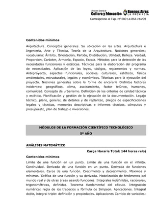 Corresponde al Exp. Nº 5801-4.863.914/09
Contenidos mínimos
Arquitectura. Conceptos generales. Su ubicación en las artes. Arquitectura e
Ingeniería. Arte y Técnica. Teoría de la Arquitectura. Nociones generales;
vocabulario: Ámbito, Orientación, Partido, Distribución, Utilidad, Belleza. Verdad,
Proporción, Carácter, Armonía, Espacio, Escala. Métodos para la detección de las
necesidades funcionales y estéticas. Técnicas para la elaboración del programa
de necesidades. Aplicación de las leyes, códigos, reglamentos y normas.
Anteproyecto, aspectos funcionales, sociales, culturales, estéticos, físicos
ambientales, estructurales, legales y económicos. Técnicas para la ejecución del
proyecto. Nociones generales sobre la forma de encararla Distintos factores
incidentes: geográficos, clima, asoleamiento, factor telúrico, humanos,
comunidad. Concepto de urbanismo. Definición de los criterios de calidad técnica
y estética. Planificación y gestión de la ejecución de la documentación. Legajo
técnico, plano, general, de detalles y de replanteo, pliegos de especificaciones
legales y técnicas, memorias descriptivas e informes técnicos, cómputos y
presupuesto, plan de trabajo e inversiones.
MÓDULOS DE LA FORMACIÓN CIENTÍFICO TECNOLÓGICO
5º AÑO
ANÁLISIS MATEMÁTICO
Carga Horaria Total: 144 horas reloj
Contenidos mínimos
Límite de una función en un punto. Límite de una función en el infinito.
Continuidad. Derivada de una función en un punto. Derivada de funciones
elementales. Ceros de una función. Crecimiento y decrecimiento. Máximos y
mínimos. Gráfica de una función y su derivada. Modelización de fenómenos del
mundo real y de otras áreas usando funciones. Integrales indefinidas, racionales,
trigonométricas, definidas. Teorema fundamental del cálculo. Integración
numérica: regla de los trapecios y fórmula de Simpson. Aplicaciones. Integral
doble, integral triple: definición y propiedades. Aplicaciones Cambio de variables:
 