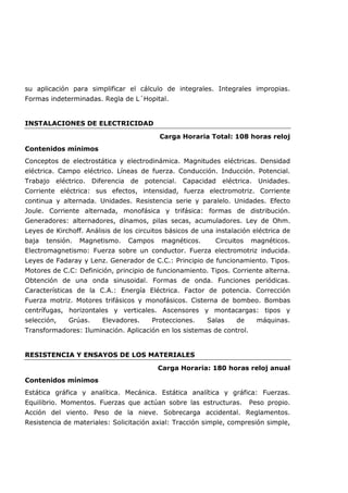 su aplicación para simplificar el cálculo de integrales. Integrales impropias.
Formas indeterminadas. Regla de L´Hopital.
INSTALACIONES DE ELECTRICIDAD
Carga Horaria Total: 108 horas reloj
Contenidos mínimos
Conceptos de electrostática y electrodinámica. Magnitudes eléctricas. Densidad
eléctrica. Campo eléctrico. Líneas de fuerza. Conducción. Inducción. Potencial.
Trabajo eléctrico. Diferencia de potencial. Capacidad eléctrica. Unidades.
Corriente eléctrica: sus efectos, intensidad, fuerza electromotriz. Corriente
continua y alternada. Unidades. Resistencia serie y paralelo. Unidades. Efecto
Joule. Corriente alternada, monofásica y trifásica: formas de distribución.
Generadores: alternadores, dínamos, pilas secas, acumuladores. Ley de Ohm.
Leyes de Kirchoff. Análisis de los circuitos básicos de una instalación eléctrica de
baja tensión. Magnetismo. Campos magnéticos. Circuitos magnéticos.
Electromagnetismo: Fuerza sobre un conductor. Fuerza electromotriz inducida.
Leyes de Fadaray y Lenz. Generador de C.C.: Principio de funcionamiento. Tipos.
Motores de C.C: Definición, principio de funcionamiento. Tipos. Corriente alterna.
Obtención de una onda sinusoidal. Formas de onda. Funciones periódicas.
Características de la C.A.: Energía Eléctrica. Factor de potencia. Corrección
Fuerza motriz. Motores trifásicos y monofásicos. Cisterna de bombeo. Bombas
centrífugas, horizontales y verticales. Ascensores y montacargas: tipos y
selección, Grúas. Elevadores. Protecciones. Salas de máquinas.
Transformadores: Iluminación. Aplicación en los sistemas de control.
RESISTENCIA Y ENSAYOS DE LOS MATERIALES
Carga Horaria: 180 horas reloj anual
Contenidos mínimos
Estática gráfica y analítica. Mecánica. Estática analítica y gráfica: Fuerzas.
Equilibrio. Momentos. Fuerzas que actúan sobre las estructuras. Peso propio.
Acción del viento. Peso de la nieve. Sobrecarga accidental. Reglamentos.
Resistencia de materiales: Solicitación axial: Tracción simple, compresión simple,
 