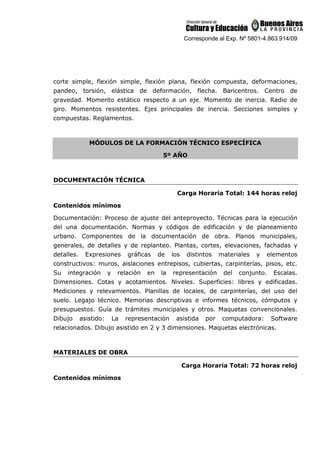 Corresponde al Exp. Nº 5801-4.863.914/09
corte simple, flexión simple, flexión plana, flexión compuesta, deformaciones,
pandeo, torsión, elástica de deformación, flecha. Baricentros. Centro de
gravedad. Momento estático respecto a un eje. Momento de inercia. Radio de
giro. Momentos resistentes. Ejes principales de inercia. Secciones simples y
compuestas. Reglamentos.
MÓDULOS DE LA FORMACIÓN TÉCNICO ESPECÍFICA
5º AÑO
DOCUMENTACIÓN TÉCNICA
Carga Horaria Total: 144 horas reloj
Contenidos mínimos
Documentación: Proceso de ajuste del anteproyecto. Técnicas para la ejecución
del una documentación. Normas y códigos de edificación y de planeamiento
urbano. Componentes de la documentación de obra. Planos municipales,
generales, de detalles y de replanteo. Plantas, cortes, elevaciones, fachadas y
detalles. Expresiones gráficas de los distintos materiales y elementos
constructivos: muros, aislaciones entrepisos, cubiertas, carpinterías, pisos, etc.
Su integración y relación en la representación del conjunto. Escalas.
Dimensiones. Cotas y acotamientos. Niveles. Superficies: libres y edificadas.
Mediciones y relevamientos. Planillas de locales, de carpinterías, del uso del
suelo. Legajo técnico. Memorias descriptivas e informes técnicos, cómputos y
presupuestos. Guía de trámites municipales y otros. Maquetas convencionales.
Dibujo asistido: La representación asistida por computadora: Software
relacionados. Dibujo asistido en 2 y 3 dimensiones. Maquetas electrónicas.
MATERIALES DE OBRA
Carga Horaria Total: 72 horas reloj
Contenidos mínimos
 