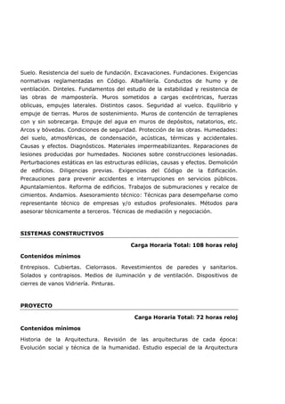 Suelo. Resistencia del suelo de fundación. Excavaciones. Fundaciones. Exigencias
normativas reglamentadas en Código. Albañilería. Conductos de humo y de
ventilación. Dinteles. Fundamentos del estudio de la estabilidad y resistencia de
las obras de mampostería. Muros sometidos a cargas excéntricas, fuerzas
oblicuas, empujes laterales. Distintos casos. Seguridad al vuelco. Equilibrio y
empuje de tierras. Muros de sostenimiento. Muros de contención de terraplenes
con y sin sobrecarga. Empuje del agua en muros de depósitos, natatorios, etc.
Arcos y bóvedas. Condiciones de seguridad. Protección de las obras. Humedades:
del suelo, atmosféricas, de condensación, acústicas, térmicas y accidentales.
Causas y efectos. Diagnósticos. Materiales impermeabilizantes. Reparaciones de
lesiones producidas por humedades. Nociones sobre construcciones lesionadas.
Perturbaciones estáticas en las estructuras edilicias, causas y efectos. Demolición
de edificios. Diligencias previas. Exigencias del Código de la Edificación.
Precauciones para prevenir accidentes e interrupciones en servicios públicos.
Apuntalamientos. Reforma de edificios. Trabajos de submuraciones y recalce de
cimientos. Andamios. Asesoramiento técnico: Técnicas para desempeñarse como
representante técnico de empresas y/o estudios profesionales. Métodos para
asesorar técnicamente a terceros. Técnicas de mediación y negociación.
SISTEMAS CONSTRUCTIVOS
Carga Horaria Total: 108 horas reloj
Contenidos mínimos
Entrepisos. Cubiertas. Cielorrasos. Revestimientos de paredes y sanitarios.
Solados y contrapisos. Medios de iluminación y de ventilación. Dispositivos de
cierres de vanos Vidriería. Pinturas.
PROYECTO
Carga Horaria Total: 72 horas reloj
Contenidos mínimos
Historia de la Arquitectura. Revisión de las arquitecturas de cada época:
Evolución social y técnica de la humanidad. Estudio especial de la Arquitectura
 