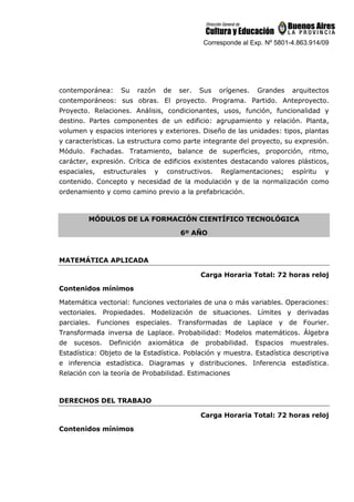 Corresponde al Exp. Nº 5801-4.863.914/09
contemporánea: Su razón de ser. Sus orígenes. Grandes arquitectos
contemporáneos: sus obras. El proyecto. Programa. Partido. Anteproyecto.
Proyecto. Relaciones. Análisis, condicionantes, usos, función, funcionalidad y
destino. Partes componentes de un edificio: agrupamiento y relación. Planta,
volumen y espacios interiores y exteriores. Diseño de las unidades: tipos, plantas
y características. La estructura como parte integrante del proyecto, su expresión.
Módulo. Fachadas. Tratamiento, balance de superficies, proporción, ritmo,
carácter, expresión. Crítica de edificios existentes destacando valores plásticos,
espaciales, estructurales y constructivos. Reglamentaciones; espíritu y
contenido. Concepto y necesidad de la modulación y de la normalización como
ordenamiento y como camino previo a la prefabricación.
MÓDULOS DE LA FORMACIÓN CIENTÍFICO TECNOLÓGICA
6º AÑO
MATEMÁTICA APLICADA
Carga Horaria Total: 72 horas reloj
Contenidos mínimos
Matemática vectorial: funciones vectoriales de una o más variables. Operaciones:
vectoriales. Propiedades. Modelización de situaciones. Límites y derivadas
parciales. Funciones especiales. Transformadas de Laplace y de Fourier.
Transformada inversa de Laplace. Probabilidad: Modelos matemáticos. Álgebra
de sucesos. Definición axiomática de probabilidad. Espacios muestrales.
Estadística: Objeto de la Estadística. Población y muestra. Estadística descriptiva
e inferencia estadística. Diagramas y distribuciones. Inferencia estadística.
Relación con la teoría de Probabilidad. Estimaciones
DERECHOS DEL TRABAJO
Carga Horaria Total: 72 horas reloj
Contenidos mínimos
 