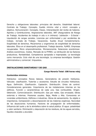 Derecho y obligaciones laborales: principios del derecho. Estabilidad laboral.
Contrato de Trabajo: Concepto. Sueldo mínimo vital y móvil: concepto y
objetivo. Remuneración: Concepto. Clases. Interpretación del recibo de haberes.
Aportes y Contribuciones. Asignaciones laborales. ART (Aseguradora de Riesgo
de Trabajo. Accidentes de trabajo in situ e in intinere)- Jubilación – O.Social -
Liquidación de cargas sociales. Licencias por enfermedad y por accidentes de
trabajo. Jornada de Trabajo. Vacaciones. Sueldo Anual Complementario.
Exigibilidad de derechos. Mecanismos y organismos de exigibilidad de derechos
laborales. Ética en el desempeño profesional. Trabajo decente. PyMES. Empresas
recuperadas. Micro emprendimientos. Microeconomía. Relaciones económicas:
Análisis económicos. Costos. Mercado de la PYMES. La retribución de los factores
productivos. Rentabilidad. Competencia apropiada e inapropiada. La tecnología
como mercancía. Ciclo vital de una tecnología. La empresa tecnológica. Gestión
administrativa y comercial: Impuestos.
INSTALACIONES SANITARIAS Y DE GAS
Carga Horaria Total: 108 horas reloj
Contenidos mínimos
Hidráulica: conceptos físicos básicos. Generadores de presión hidráulica.
Válvulas: clasificación. Tuberías y accesorios. Estudio de circuitos hidráulicos.
Agua. Definición. Clasificación. Captación. Distribución. Entes de control.
Consideraciones generales. Importancia de las instalaciones internas en los
edificios. Función y características de cada una. Gas combustible. Origen.
Obtención. Comercialización. Distribución. Gas por redes. Gas envasado. Obras
externas e internas. Presiones usuales. Baja, Media y Alta. Conexiones en
viviendas unifamiliares. Edificios e industrias. Obras de saneamiento. Su objeto e
importancia. Composición y descomposición de las materias orgánicas. Nocividad
de las deyecciones humamos. Factores de propagación de enfermedades.
Influencia del suelo y de la atmósfera sobre la salud pública. El agua: potabilidad
y valor sanitario. Eliminación y depuración de los residuos, de los aguas servidos,
líquidos cloacales y pluviales
 