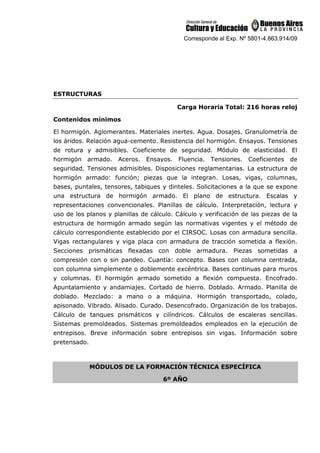 Corresponde al Exp. Nº 5801-4.863.914/09
ESTRUCTURAS
Carga Horaria Total: 216 horas reloj
Contenidos mínimos
El hormigón. Aglomerantes. Materiales inertes. Agua. Dosajes. Granulometría de
los áridos. Relación agua-cemento. Resistencia del hormigón. Ensayos. Tensiones
de rotura y admisibles. Coeficiente de seguridad. Módulo de elasticidad. El
hormigón armado. Aceros. Ensayos. Fluencia. Tensiones. Coeficientes de
seguridad. Tensiones admisibles. Disposiciones reglamentarias. La estructura de
hormigón armado: función; piezas que la integran. Losas, vigas, columnas,
bases, puntales, tensores, tabiques y dinteles. Solicitaciones a la que se expone
una estructura de hormigón armado. El plano de estructura. Escalas y
representaciones convencionales. Planillas de cálculo. Interpretación, lectura y
uso de los planos y planillas de cálculo. Cálculo y verificación de las piezas de la
estructura de hormigón armado según las normativas vigentes y el método de
cálculo correspondiente establecido por el CIRSOC. Losas con armadura sencilla.
Vigas rectangulares y viga placa con armadura de tracción sometida a flexión.
Secciones prismáticas flexadas con doble armadura. Piezas sometidas a
compresión con o sin pandeo. Cuantía: concepto. Bases con columna centrada,
con columna simplemente o doblemente excéntrica. Bases continuas para muros
y columnas. El hormigón armado sometido a flexión compuesta. Encofrado.
Apuntalamiento y andamiajes. Cortado de hierro. Doblado. Armado. Planilla de
doblado. Mezclado: a mano o a máquina. Hormigón transportado, colado,
apisonado. Vibrado. Alisado. Curado. Desencofrado. Organización de los trabajos.
Cálculo de tanques prismáticos y cilíndricos. Cálculos de escaleras sencillas.
Sistemas premoldeados. Sistemas premoldeados empleados en la ejecución de
entrepisos. Breve información sobre entrepisos sin vigas. Información sobre
pretensado.
MÓDULOS DE LA FORMACIÓN TÉCNICA ESPECÍFICA
6º AÑO
 