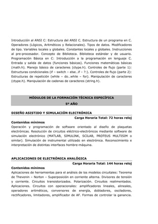 Introducción al ANSI C: Estructura del ANSI C. Estructura de un programa en C.
Operadores (Lógicos, Aritméticos y Relacionales). Tipos de datos. Modificadores
de tipo. Variables locales y globales. Constantes locales y globales. Instrucciones
al pre-procesador. Concepto de Biblioteca. Biblioteca estándar y de usuario.
Programación Básica en C: Introducción a la programación en lenguaje C.
Entrada y salida de datos (funciones básicas). Funciones matemáticas básicas
(math.h). Manejo básico de caracteres (ctype.h). Controles de flujo (parte 1):
Estructuras condicionales (if – switch – else…if – ?:). Controles de flujo (parte 2):
Estructuras de repetición (while – do…while – for). Manipulación de caracteres
(ctype.h). Manipulación de cadenas de caracteres (string.h).
MÓDULOS DE LA FORMACIÓN TÉCNICA ESPECÍFICA
5º AÑO
DISEÑO ASISTIDO Y SIMULACIÓN ELECTRÓNICA
Carga Horaria Total: 72 horas reloj
Contenidos mínimos
Operación y programación de software orientado al diseño de plaquetas
electrónicas. Resolución de circuitos eléctrico-electrónicos mediante software de
simulación electrónico (MATLAB, SIMULINK, SCILAB, PROTEUS MULTISIM o
similar). Simulación de instrumental utilizado en electrónica. Reconocimiento e
interpretación de distintas interfaces hombre-máquina.
APLICACIONES DE ELECTRÓNICA ANALÓGICA
Carga Horaria Total: 144 horas reloj
Contenidos mínimos
Aplicaciones de herramientas para el análisis de los modelos circuitales: Teorema
de Thevenin – Norton – Superposición en corriente alterna. Divisores de tensión
y corriente. Circuitos transistorizados. Polarización. Circuitos realimentados.
Aplicaciones. Circuitos con operacionales: amplificadores lineales, alineales,
operadores aritméticos, conversores de energía, dobladores, osciladores,
rectificadores, limitadores, amplificador de AF. Formas de controlar la ganancia.
 
