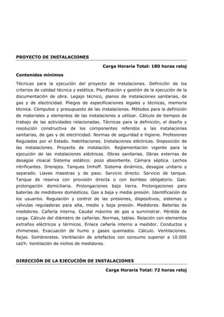 PROYECTO DE INSTALACIONES
Carga Horaria Total: 180 horas reloj
Contenidos mínimos
Técnicas para la ejecución del proyecto de instalaciones. Definición de los
criterios de calidad técnica y estética. Planificación y gestión de la ejecución de la
documentación de obra. Legajo técnico, planos de instalaciones sanitarias, de
gas y de electricidad. Pliegos de especificaciones legales y técnicas, memoria
técnica. Cómputos y presupuesto de las instalaciones. Métodos para la definición
de materiales y elementos de las instalaciones a utilizar. Cálculo de tiempos de
trabajo de las actividades relacionadas. Técnicas para la definición, el diseño y
resolución constructiva de los componentes referidos a las instalaciones
sanitarias, de gas y de electricidad. Normas de seguridad e higiene. Profesiones
Reguladas por el Estado. Habilitaciones. Instalaciones eléctricas. Disposición de
las instalaciones. Proyecto de instalación. Reglamentación vigente para la
ejecución de las instalaciones eléctricas. Obras sanitarias. Obras externas de
desagüe cloacal Sistema estático: pozo absorbente. Cámara séptica. Lechos
nitrificantes. Drenajes. Tanques Imhoff. Sistema dinámico, desagüe unitario y
separado. Llaves maestras y de paso. Servicio directo. Servicio de tanque.
Tanque de reserva con provisión directa o con bombeo obligatorio. Gas:
prolongación domiciliaria. Prolongaciones bajo tierra. Prolongaciones para
baterías de medidores domésticos. Gas a baja y media presión. Identificación de
los usuarios. Regulación y control de las presiones, dispositivos, sistemas y
válvulas reguladoras para alta, medio y baja presión. Medidores. Baterías de
medidores. Cañería interna. Caudal máximo de gas a suministrar. Pérdida de
carga. Cálculo del diámetro de cañerías. Normas, tablas. Relación con elementos
extraños eléctricos y térmicos. Enlace cañería interno a medidor. Conductos y
chimeneas. Evacuación de humo y gases quemados. Cálculo. Ventilaciones.
Rejas. Sombreretes. Ventilación de artefactos con consumo superior a 10.000
cal/h. Ventilación de nichos de medidores.
DIRECCIÓN DE LA EJECUCIÓN DE INSTALACIONES
Carga Horaria Total: 72 horas reloj
 