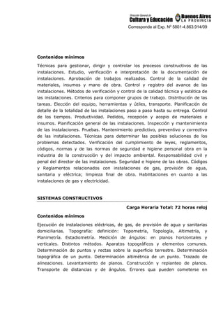 Corresponde al Exp. Nº 5801-4.863.914/09
Contenidos mínimos
Técnicas para gestionar, dirigir y controlar los procesos constructivos de las
instalaciones. Estudio, verificación e interpretación de la documentación de
instalaciones. Aprobación de trabajos realizados. Control de la calidad de
materiales, insumos y mano de obra. Control y registro del avance de las
instalaciones. Métodos de verificación y control de la calidad técnica y estética de
las instalaciones. Criterios para componer grupos de trabajo. Distribución de las
tareas. Elección del equipo, herramientas y útiles, transporte. Planificación de
detalle de la totalidad de las instalaciones paso a paso hasta su entrega. Control
de los tiempos. Productividad. Pedidos, recepción y acopio de materiales e
insumos. Planificación general de las instalaciones. Inspección y mantenimiento
de las instalaciones. Pruebas. Mantenimiento predictivo, preventivo y correctivo
de las instalaciones. Técnicas para determinar las posibles soluciones de los
problemas detectados. Verificación del cumplimiento de leyes, reglamentos,
códigos, normas y de las normas de seguridad e higiene personal obra en la
industria de la construcción y del impacto ambiental. Responsabilidad civil y
penal del director de las instalaciones. Seguridad e higiene de las obras. Códigos
y Reglamentos relacionados con instalaciones de gas, provisión de agua,
sanitaria y eléctrica; limpieza final de obra. Habilitaciones en cuanto a las
instalaciones de gas y electricidad.
SISTEMAS CONSTRUCTIVOS
Carga Horaria Total: 72 horas reloj
Contenidos mínimos
Ejecución de instalaciones eléctricas, de gas, de provisión de agua y sanitarias
domiciliarias. Topografía: definición: Topometría, Topología, Altimetría, y
Planimetría. Estadiometría. Medición de ángulos: en planos horizontales y
verticales. Distintos métodos. Aparatos topográficos y elementos comunes.
Determinación de puntos y rectas sobre la superficie terrestre. Determinación
topográfica de un punto. Determinación altimétrica de un punto. Trazado de
alineaciones. Levantamiento de planos. Construcción y replanteo de planos.
Transporte de distancias y de ángulos. Errores qua pueden cometerse en
 