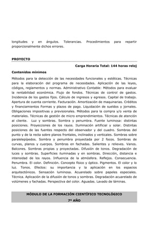 longitudes y en ángulos. Tolerancias. Procedimientos para repartir
proporcionalmente dichos errores.
PROYECTO
Carga Horaria Total: 144 horas reloj
Contenidos mínimos
Métodos para la detección de las necesidades funcionales y estéticas. Técnicas
para la elaboración del programa de necesidades. Aplicación de las leyes,
códigos, reglamentos y normas. Administrativo Contable: Métodos para evaluar
la rentabilidad económica. Flujo de fondos. Técnicas de control de gastos.
Incidencia de los gastos fijos. Cálculo de ingresos y egresos. Capital de trabajo.
Apertura de cuenta corriente. Facturación. Amortización de maquinarias. Créditos
y financiamientos Formas y plazos de pago. Liquidación de sueldos y jornales.
Obligaciones impositivas y previsionales. Métodos para la compra y/o venta de
materiales. Técnicas de gestión de micro emprendimientos. Técnicas de atención
al cliente. Luz y sombras. Sombra y penumbra. Fuente luminosa: distintas
posiciones. Proyecciones de los rayos. Iluminación artificial y solar. Distintas
posiciones de las fuentes respecto del observador y del cuadro. Sombras del
punto y de la recta sobre planos frontales, inclinados y verticales. Sombras sobre
paralelepípedos. Sombra y penumbra proyectada por 2 focos. Sombras de
curvas, planos y cuerpos. Sombras en fachadas. Salientes y relieves. Vanos.
Balcones. Sombras propias y proyectadas. Difusión de tonos. Degradación de
luces y sombras. Superficies iluminadas y en sombras. Dirección, distancia e
intensidad de los rayos. Influencia de la atmósfera. Reflejos. Consecuencia.
Penumbra. El color. Definición. Concepto físico y óptico. Pigmentos. El color y lo
luz. Tonos. Efectos: su importancia y la aplicación en los espacios
arquitectónicos. Sensación luminosa. Acuarelado sobre papeles especiales.
Técnica. Aplicación de la difusión de tonos y sombras. Degradación acuarelado de
volúmenes y fachadas. Perspectiva del color. Aguadas. Lavado de láminas.
MÓDULO DE LA FORMACIÓN CIENTÍFICO TECNOLÓGICO
7º AÑO
 
