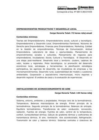 Corresponde al Exp. Nº 5801-4.863.914/09
EMPRENDIMIENTOS PRODUCTIVOS Y DESARROLLO LOCAL
Carga Horaria Total: 72 horas reloj anual
Contenidos mínimos
Teorías del Emprendedorismo. Emprendedorismo social, cultural y tecnológico.
Emprendedorismo y Desarrollo Local. Emprendimientos Familiares. Nociones de
Derecho para Emprendedores. Finanzas para Emprendedores. Marketing. Calidad
en la Gestión de emprendimientos. Técnicas de Comunicación. Actitud
Emprendedora. Laboratorio de ideas y oportunidades. Planeamiento de
emprendimientos sociales y culturales. Planeamiento de negocios para
emprendedores. Incubadoras: Social; Cultural y Tecnológica. El Desarrollo en
una etapa post-neoliberal. Desarrollo local y territorio: clusters, cadenas de
valor, locales y regionales. Polos tecnológicos. La promoción del desarrollo
económico local, estrategias y herramientas: la planificación estratégica
participativa, las agencias de desarrollo, las incubadoras de empresas y los
microemprendimientos. Desarrollo rural, sustentabilidad del modelo y cuestiones
ambientales. Cooperación y asociativismo intermunicipal, micro regiones y
desarrollo regional. El análisis de casos y la evaluación de experiencias.
INSTALACIONES DE ACONDICIONAMIENTO DE AIRE
Carga Horaria Total: 144 horas reloj
Contenidos mínimos
Sistema, entorno, ambiente y propiedades. Principio cero de la termodinámica.
Temperatura. Balances macroscópicos de energía. Primer principio de la
termodinámica. Segundo principio de la termodinámica. Balances de entropía.
Equilibrio termodinámico. Transferencia de calor: conducción, convección,
radiación. Fuentes de energía. Fuentes de calor, control de la temperatura,
confort. Conductibilidad térmica. Cálculo de gradiente térmico y coeficientes de
transmitancia térmica. El aire. Ventilación. Aire acondicionado. Refrigeración.
Transmisión de calor y balance térmico. Sistemas centrales o colectivos de
 