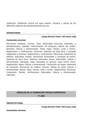 calefacción. Calefacción central por agua caliente. Proyecto y cálculo de los
diferentes sistemas de acondicionamiento del aire.
ESTRUCTURAS
Carga Horaria Total: 144 horas reloj
Contenidos mínimos
Estructuras metálicas. Uniones. Tipos. Abulonadas (comunes, calibradas, y
antideslizantes), soldadas. Determinación de esfuerzos, cálculo del cordón.
Químicas. Cálculo y dimensionado: Varas. Vigas. Flexión, corte y torsión.
Reglamentos y verificaciones. Columnas. Sistemas de alma llena y enrejado
(diagonales y presillas). Reglamentos y verificaciones. Estructuras resistentes de
edificios. Esqueletos simples. Estructuras horizontales y verticales de techos.
Sistemas de alma llena. Sistemas reticulados planos. Reticulados. Cálculo y
dimensionado. Cabriadas, vigas reticuladas en general, vigas contra viento.
Reglamentos. Bases. Cálculo y dimensionado. Transmisión de cargas, elementos
de transición. Estructuras de madera. Uniones. Medios de unión. Cálculo y
dimensionado: Barras, Vigas. Flexión, corte y torsión. Reglamentos. Columnas.
Compresión. Pandeo. Verificaciones. Reticulados. Cálculo y dimensionado.
Cabriadas.
MÓDULOS DE LA FORMACIÓN TÉCNICA ESPECÍFICA
7º AÑO
PROYECTO FINAL
Carga Horaria Total: 252 horas reloj
Contenidos mínimos
 