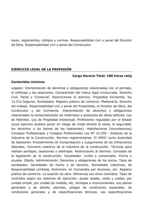 leyes, reglamentos, códigos y normas. Responsabilidad civil y penal del Director
de Obra. Responsabilidad civil y penal del Constructor.
EJERCICIO LEGAL DE LA PROFESIÓN
Carga Horaria Total: 180 horas reloj
Contenidos mínimos
Legales: Interpretación de derechos y obligaciones relacionadas con el peritaje,
el arbitraje y las tasaciones. Comprensión del marco legal involucrado. Derecho
Civil, Penal y Comercial. Restricciones al dominio. Propiedad horizontal, ley
13.512 Seguros. Sociedades. Registro público de comercio. Medianería. Derecho
del trabajo. Responsabilidad civil y penal del Proyectista, el Director de Obra, del
Constructor y del Comitente. Interpretación de derechos y obligaciones
relacionadas la comercialización de materiales y productos de obras edilicias. Ley
de Patentes. Ley de Propiedad Intelectual. Profesiones reguladas por el Estado
(cuyo ejercicio pudiere poner en riesgo de modo directo la salud, la seguridad,
los derechos o los bienes de los habitantes). Habilitaciones (incumbencias)
Consejos Profesionales y Colegios Profesionales Ley Nº 22.250 - Estatuto de la
Industria de la Construcción. Normas reglamentarias. El IERIC como Autoridad
de Aplicación. Procedimiento de Comprobación y Juzgamiento de las Infracciones
laborales. Convenio colectivo de la industria de la construcción. Técnicas para
realizar peritajes, tasaciones y arbitrajes. Restricciones al dominio. Concepto de
la legislación de la construcción. Sociedades: civiles y comerciales. Forma y
prueba. Objeto. Administración. Derechos y obligaciones de los socios. Tipos de
sociedades. Sociedades de hecho y de derecho. Sociedades colectivas, de
Responsabilidad Limitada, Anónimas, en Comandita por Acciones, etc. Registro
público de comercio. La locación de obra. Diferencia con otros contratos. Tipos de
contratos según los sistemas de ejecución: ajuste alzado, coste y costas, por
unidad simple, por unidad de medida, etc, Ventajas e inconvenientes. Los planos
generales y de detalle, planillas, pliegos de condiciones especiales, de
condiciones generales y de especificaciones técnicas. Las especificaciones
 