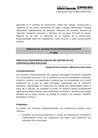Corresponde al Exp. Nº 5801-4.863.914/09
generales en el contrato de construcción: objeto del contrato. Construcción y
vigilancia de las obras, condiciones de pago, trabajos imprevistos, trabajos
adicionales, modificaciones del proyecto. Rescisión del contrato. Derecho de
retención. Recepción provisoria y definitiva de uno obra. El fondo de reparo.
Régimen de las ART, su aplicación en la industria de la construcción.
Responsabilidad sobre los trabajadores, sobre terceros y sobre construcciones
linderas.
MÓDULOS DE LAS PRÁCTICAS PROFESIONALIZANTES
7º AÑO
PRÁCTICAS PROFESIONALIZANTES DEL SECTOR DE LAS
CONSTRUCCIONES EDILICIAS
Carga Horaria mínima: 200 horas reloj anual
Conceptualización
Las Prácticas Profesionalizantes son aquellas estrategias formativas integradas
en la propuesta curricular, con el propósito de que los estudiantes consoliden,
integren y amplíen, las capacidades y saberes que se corresponden con el perfil
profesional en el que se están formando, organizadas por la institución
educativa, referenciadas en situaciones de trabajo y/o desarrolladas dentro o
fuera de la escuela. Su propósito es poner en práctica saberes profesionales
significativos sobre procesos socio productivos de bienes y servicios, que tengan
afinidad con el futuro entorno de trabajo en cuanto a su sustento científico,
tecnológico y técnico.
Propósitos
Al diseñar las Prácticas Profesionalizantes, las instituciones tendrán como
intención:
• Fortalecer los procesos educativos a través de instancias de encuentro y
realimentación mutua con organismos del sector socio productivo y/o
entidades de la comunidad.
 