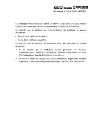 Corresponde al Exp. Nº 5801-4.863.914/09
Las Prácticas Profesionalizantes abren un abanico de posibilidades para realizar
experiencias formativas en distintos contextos y entornos de aprendizaje.
En relación con el contexto de implementación, las prácticas se pueden
desarrollar:
• Dentro de la institución educativa.
• Fuera de la institución educativa.
En relación con el entorno de implementación, las prácticas se pueden
desarrollar:
• En el entorno de la institución escolar (Proyectos de Prácticas
Profesionalizantes, Proyectos Tecnológicos, Módulos Integradores del 7mo.
Año, Trabajos por Cuenta de Terceros, entre otros).
• En entornos reales de trabajo (Pasantías en empresas, organismos estatales
o privados, organizaciones no gubernamentales, Sistema Dual, entre otros).
 