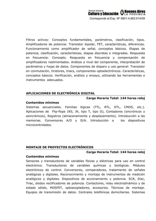 Corresponde al Exp. Nº 5801-4.863.914/09
Filtros activos: Conceptos fundamentales, parámetros, clasificación, tipos.
Amplificadores de potencia: Transistor bipolar, FET, características, diferencias.
Funcionamiento como amplificador de señal, conceptos básicos. Etapas de
potencia, clasificación, características, etapas discretas e integradas. Respuesta
en frecuencia: Concepto. Respuesta en frecuencia y compensación de
amplificadores realimentados. Análisis a nivel del componente, interpretación de
parámetros y hojas de datos. Componentes de disparo y uso general: Transistor
en conmutación, tiristores, triacs, componentes optoelectrónicos. Características,
conceptos básicos. Verificación, análisis y ensayo, utilizando las herramientas e
instrumentos adecuados.
APLICACIONES DE ELECTRÓNICA DIGITAL
Carga Horaria Total: 144 horas reloj
Contenidos mínimos
Sistemas secuenciales. Familias lógicas (TTL, RTL, DTL, CMOS, etc.).
Aplicaciones de Flip-flops (RS, JK, tipo T, tipo D), Contadores (sincrónicos y
asincrónicos), Registros (almacenamiento y desplazamiento). Introducción a las
memorias. Conversores A/D y D/A. Introducción a los dispositivos
microcontrolados.
MONTAJE DE PROYECTOS ELECTRÓNICOS
Carga Horaria Total: 144 horas reloj
Contenidos mínimos
Sensores y transductores de variables físicas y eléctricas para uso en control
electrónico. Transductores de variables químicas y biológicas. Módulos
electrónicos de control. Conversores, comparadores, tratamiento de señales
analógicas y digitales. Reconocimiento y montaje de instrumentos de medición
analógicos y digitales. Dispositivos de accionamiento y potencia. SCR, Diac,
Triac, diodos rectificadores de potencia. Contactores, relay electrodinámico y de
estado sólido, MOSFET, optoacopladores, accesorios. Técnicas de montaje.
Equipos de transmisión de datos. Centrales telefónicas domiciliarias. Sistemas
 