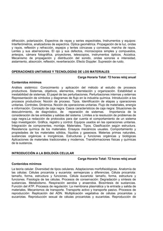 difracción, polarización, Espectros de rayas y series espectrales, Instrumentos y equipos:
Interferómetros, analizadores de espectros. Óptica geométrica. Propagación de la luz, ondas
y rayos, reflexión y refracción, espejos y lentes cóncavas y convexas, marcha de rayos.
Lentes y sus aberraciones. El ojo y sus defectos, microscopios simples y compuestos,
anteojos, cámara fotográfica, proyectores, telescopios, instrumentos ópticos. Acústica.
Mecanismo de propagación y distribución del sonido, ondas sonoras e intensidad,
aislamiento, absorción, reflexión, reverberación. Efecto Doppler. Supresión de ruido.
OPERACIONES UNITARIAS Y TECNOLOGÍAS DE LOS MATERIALES
Carga Horaria Total: 72 horas reloj anual
Contenidos mínimos
Análisis sistémico: Conocimiento y aplicación del método al estudio de procesos
productivos. Sistemas, objetivos, elementos, interrelación y organización. Estabilidad e
inestabilidad de sistemas. El papel de las perturbaciones. Perturbaciones internas y externas
Representación de símbolos y diagramas de flujo en la industria química. Introducción a los
procesos productivos: Noción de proceso. Tipos. Identificación de etapas y operaciones
unitarias. Controles. Dinámica. Noción de operaciones unitarias. Flujo de materiales, energía
e información. Concepto de caja negra. Casos característicos de caja negra: Situaciones de
descubrimiento, de diagnóstico, de reparación de sistemas. Importancia de la
consideración de las entradas y salidas del sistema. Límites a la resolución de problemas de
caja negra.La redacción de protocolos para dar cuenta el comportamiento de un sistema
bajo investigación. Gráfica, registro y control. Equipos usados en las operaciones unitarias.
Integración de componentes, montaje. Materiales. Tipos. Clasificación según estructura.
Resistencia química de los materiales. Ensayos mecánicos usuales. Comportamiento y
propiedades de los materiales sólidos, líquidos y gaseosos. Materias primas naturales,
sustancias orgánicas e inorgánicas. Estructuras y funciones orgánicas y biológicas
Aplicaciones de materiales tradicionales y modernos. Transformaciones físicas y químicas
de la sustancia.
INTRODUCCIÓN A LA BIOLOGÍA CELULAR
Carga Horaria Total: 72 horas reloj anual
Contenidos mínimos
La teoría celular. Diversidad de tipos celulares. Adaptaciones morfofisiológicas. Anatomía de
las células: Células procariota y eucariota: semejanzas y diferencias. Célula procariota:
tamaño, forma, estructura y funciones. Célula eucariota: tamaño, forma, estructura y
funciones. Fisiología de las células. Procesos de conservación: Degradación y síntesis de
sustancias. Metabolismo. Respiración aerobia y anaerobia. Biosíntesis de sustancias.
Función del ATP. Procesos de regulación: La membrana plasmática y la entrada y salida de
materiales. Mecanismos de transporte. Transporte activo y transporte pasivo. Procesos de
reproducción: Replicación del ADN. Multiplicación vegetativa de células procariotas y
eucariotas. Reproducción sexual de células procariotas y eucariotas. Reproducción de
 