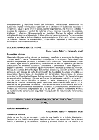 almacenamiento y transporte dentro del laboratorio. Precauciones. Preparación de
sustancias simples y compuestas: Obtención en el laboratorio de sustancias orgánicas e
inorgánicas. Equipos para producir gases, realizar separaciones, etc. Calidad: Métodos y
técnicas de inspección y control de materias primas, insumos, materiales de procesos,
productos y efluentes. Almacenamiento de muestras. Normas de calidad ambiental
aplicadas al trabajo en el laboratorio. Análisis crítico de los procedimientos: Fundamentación
científica y tecnológica de los métodos y técnicas estudiados. Elaboración e interpretación
de informes. Normas de mantenimiento, conservación, seguridad y manipulación del
instrumental y herramientas utilizados.
LABORATORIO DE ENSAYOS FÍSICOS
Carga Horaria Total: 144 horas reloj anual
Contenidos mínimos
Magnitudes Revisión sobre cálculos de longitudes, superficies y volúmenes de diferentes
cuerpos. Medición y error. Termometría – puntos fijos de un termómetro. Determinación de
elevadas temperaturas: pirometría – pirómetro óptico – termopar. Determinación de puntos
de fusión – leyes de fusión, preparación y determinación de mezclas frigoríficas; proceso de
cristalización de diferentes sustancias; Calorimetría – calorímetros – calor específico –
capacidad calorífica – equivalente en agua del calorímetro. Balanzas: Balanzas de precisión.
Manejo. Sensibilidad. Diferentes tipos de balanzas. Exactitud y precisión. Determinación de
densidades con balanza de Mohr. Determinación de densidades de sólidos y líquidos con
picnómetros. Determinación de densidades con densímetros. Determinación de tensión
superficial de diferentes líquidos por distintos métodos. Determinación de viscosidades con
los viscosímetros de Ostwald y Stokes. Verificación de las leyes de reflexión y la refracción.
Uso de refractómetros. Medición de presión y caudal. Manómetros y caudalímetros.
Medición del consumo de líquidos y gases: contadores. Mediciones eléctricas en C.C. y C.A:
Medición de los principales parámetros. Técnicas de medición e instrumentos asociados.
Determinaciones coloriméricas de diferentes sustancias. Espectofotometría. Determinación y
medición de resistencia: comprobación de la ley de Ohm. Puente de Wheatstone. Normas
de mantenimiento, conservación, seguridad y manipulación del instrumental y herramientas
utilizados.
MÓDULOS DE LA FORMACIÓN CIENTÍFICO TECNOLÓGICO
5º AÑO
ANÁLISIS MATEMÁTICO
Carga horaria Total: 144 horas reloj anual
Contenidos mínimos
Límite de una función en un punto. Límite de una función en el infinito. Continuidad.
Derivada de una función en un punto. Derivada de funciones elementales. Ceros de una
función. Crecimiento y decrecimiento. Máximos y mínimos. Gráfica de una función y su
 
