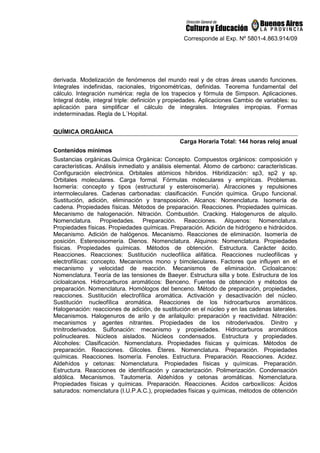 Corresponde al Exp. Nº 5801-4.863.914/09
derivada. Modelización de fenómenos del mundo real y de otras áreas usando funciones.
Integrales indefinidas, racionales, trigonométricas, definidas. Teorema fundamental del
cálculo. Integración numérica: regla de los trapecios y fórmula de Simpson. Aplicaciones.
Integral doble, integral triple: definición y propiedades. Aplicaciones Cambio de variables: su
aplicación para simplificar el cálculo de integrales. Integrales impropias. Formas
indeterminadas. Regla de L´Hopital.
QUÍMICA ORGÁNICA
Carga Horaria Total: 144 horas reloj anual
Contenidos mínimos
Sustancias orgánicas.Química Orgánica: Concepto. Compuestos orgánicos: composición y
características. Análisis inmediato y análisis elemental. Átomo de carbono: características.
Configuración electrónica. Orbitales atómicos híbridos. Hibridización: sp3, sp2 y sp.
Orbitales moleculares. Carga formal. Fórmulas moleculares y empíricas. Problemas.
Isomería: concepto y tipos (estructural y esteroisomería). Atracciones y repulsiones
intermoleculares. Cadenas carbonadas: clasificación. Función química. Grupo funcional.
Sustitución, adición, eliminación y transposición. Alcanos: Nomenclatura. Isomería de
cadena. Propiedades físicas. Métodos de preparación. Reacciones. Propiedades químicas.
Mecanismo de halogenación. Nitración. Combustión. Cracking. Halogenuros de alquilo.
Nomenclatura. Propiedades. Preparación. Reacciones. Alquenos: Nomenclatura.
Propiedades físicas. Propiedades químicas. Preparación. Adición de hidrógeno e hidrácidos.
Mecanismo. Adición de halógenos. Mecanismo. Reacciones de eliminación. Isomería de
posición. Estereoisomería. Dienos. Nomenclatura. Alquinos: Nomenclatura. Propiedades
físicas. Propiedades químicas. Métodos de obtención. Estructura. Carácter ácido.
Reacciones. Reacciones: Sustitución nucleofílica alifática. Reacciones nucleofílicas y
electrofílicas: concepto. Mecanismos mono y bimoleculares. Factores que influyen en el
mecanismo y velocidad de reacción. Mecanismos de eliminación. Cicloalcanos:
Nomenclatura. Teoría de las tensiones de Baeyer. Estructura silla y bote. Estructura de los
cicloalcanos. Hidrocarburos aromáticos: Benceno. Fuentes de obtención y métodos de
preparación. Nomenclatura. Homólogos del benceno. Método de preparación, propiedades,
reacciones. Sustitución electrofílica aromática. Activación y desactivación del núcleo.
Sustitución nucleofílica aromática. Reacciones de los hidrocarburos aromáticos.
Halogenación: reacciones de adición, de sustitución en el núcleo y en las cadenas laterales.
Mecanismos. Halogenuros de arilo y de arilalquilo: preparación y reactividad. Nitración:
mecanismos y agentes nitrantes. Propiedades de los nitroderivados. Dinitro y
trinitroderivados. Sulfonación: mecanismo y propiedades. Hidrocarburos aromáticos
polinucleares. Núcleos aislados. Núcleos condensados. Estructura y propiedades.
Alcoholes: Clasificación. Nomenclatura. Propiedades físicas y químicas. Métodos de
preparación. Reacciones. Glicoles. Éteres. Nomenclatura. Preparación. Propiedades
químicas. Reacciones. Isomería. Fenoles. Estructura. Preparación. Reacciones. Acidez.
Aldehídos y cetonas: Nomenclatura. Propiedades físicas y químicas. Preparación.
Estructura. Reacciones de identificación y caracterización. Polimerización. Condensación
aldólica. Mecanismos. Tautomería. Aldehídos y cetonas aromáticas. Nomenclatura.
Propiedades físicas y químicas. Preparación. Reacciones. Ácidos carboxílicos: Ácidos
saturados: nomenclatura (I.U.P.A.C.), propiedades físicas y químicas, métodos de obtención
 