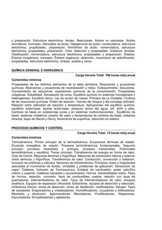 y preparación. Estructura electrónica. Acidez. Reacciones. Ácidos no saturados. Ácidos
aromáticos. Concepto. Derivados de ácido: Halogenuros de ácido: nomenclatura, estructura
electrónica, propiedades, preparación. Anhídridos de ácido: nomenclatura, estructura
electrónica, propiedades, preparación. Urea: obtención y propiedades. Uretanos. Amidas:
Clasificación, nomenclatura, estructura electrónica, propiedades y preparación. Ésteres:
Ésteres inorgánicos: concepto. Ésteres orgánicos: obtención, mecanismo de esterificación,
propiedades, estructura electrónica. Grasas, aceites y ceras.
QUÍMICA GENERAL E INORGÁNICA
Carga Horaria Total: 108 horas reloj anual
Contenidos mínimos
Propiedades de los distintos elementos de la tabla periódica. Reacciones y ecuaciones
químicas. Reacciones y ecuaciones de neutralización y rédox. Estequiometría. Soluciones.
Concentración de soluciones: expresiones químicas de la concentración. Propiedades
coligativas. Solubilidad. Solvatación de iones. Equilibrio químico en sistemas homogéneos y
heterogéneos. Equilibrio iónico. Ley de acción de masas. Principio de Le Chatelier. Cinética
de las reacciones químicas. Orden de reacción. Teorías del choque y del complejo activado.
Relación entre velocidad de reacción y temperatura. Aplicaciones del equilibrio químico,
equilibrio ácido-base: teorías ácido-base, producto iónico del agua, pH, pOH y pKw.
Cambios de fases en substancias puras y en sistemas multicomponentes; Equilibrios de
fases: sistemas cristalinos, presión de vapor y temperaturas de cambios de fases, sistemas
binarios, leyes de Raoult y Henry, fenómenos de superficie, adsorción en sólidos.
PROCESOS QUÍMICOS Y CONTROL
Carga Horaria Total: 72 horas reloj anual
Contenidos mínimos
Termodinámica: Primer principio de la termodinámica. Ecuaciones térmicas de estado.
Ecuación energética de estado. Procesos termodinámicos fundamentales. Segundo
principio: procesos reversibles y entropía, procesos irreversibles. Potenciales
termodinámicos y equilibrio. Tercer principio. Transferencia de energía en forma de calor.
Ciclo de Carnot. Máquinas térmicas y frigoríficas. Máquinas de combustión interna y externa;
ciclos térmicos y frigoríficos. Transferencia de calor: Conducción, convección y radiación.
Inclusión de prácticas y cálculos. Nociones de hidrodinámica: Principios, leyes y magnitudes
asociadas al movimiento de fluidos. Unidades y problemas de aplicación. Generación de
vapor: Calderas. Inclusión de Termoquímica: Entalpía de combustión, poder calorífico
inferior y superior. Calderas tubulares y acuotubulares. Hornos. Generalidades sobre: Tipos
de hornos, aislación, corrosión, tipos de combustibles usados, relación con tipos de
quemadores. Intercambiadores de calor. Tipos de intercambiadores de calor, ensayos
analíticos. Equipos de separación difusional. Extractores, equipos de absorción y adsorción,
inhibidores iónicos, torres de absorción, torres de destilación, rectificadores. Secado: Tipos
de secadores. Evaporadores y cristalizadores. Humidificadores. Licuadores y liofilizadores.
Mezclado y disolución: Aglomeradores. Mezcladores. Fluidificadores. Dispersores.
Espumadores. Emulsificadores y agitadores.
 