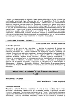 y débiles, hidrólisis de sales. La precipitación y la solubilidad en medio acuoso. Equilibrio de
precipitación: solubilidad, Kps, influencia del pH en la solubilidad, efecto ión común,
precipitación fraccionada. Soluciones amortiguadoras. Óxido-reducción y la transferencia de
electrones. Equilibrio de óxido-reducción, potenciales de reducción, celdas galvánicas y
celdas electrolíticas, Ecuación de Nernst, relación entre energía libre y fuerza electromotriz
de una pila, relación entre fuerza electromotriz de una pila y constante de equilibrio de una
reacción rédox. Equilibrio de complejos: constante de estabilidad de un complejo. Equilibrios
simultáneos: relación entre solubilidad de un insoluble y la formación de complejos.
Separación y determinación cualitativa de algunos cationes y aniones sistemáticamente.
Instrumental de laboratorio. Mantenimiento de las condiciones de uso de instrumental de
laboratorio, elementos y envases. Tratamiento de materiales descartables.
LABORATORIO DE QUÍMICA ORGÁNICA
Carga Horaria Total: 144 horas reloj anual
Contenidos mínimos
Introducción a las técnicas de Laboratorio: 1. Normas de seguridad. 2. Material de
laboratorio. 3. Cuaderno de laboratorio. 4. Operaciones simples de purificación de
sustancias orgánicas. 1.- Técnicas extractivas de sustancias orgánicas presentes en
mezclas: Extracción con solventes orgánicos - destilación fraccionada – cromatografía. 2.-
Ensayos de laboratorio de síntesis de sustancias orgánicas: tales como: Hidrocarburos,
alcoholes, aldehídos, cetonas, ácidos orgánicos, funciones orgánicas compuestas. 3.-
Ensayos de propiedades físicas en compuestos orgánicos (solubilidad, densidad, punto de
fusión, índice de refracción, viscosidad, rotación óptica). 4.- Ensayos de propiedades
químicas en sustancias orgánicas: Combustión – Halogenación – Neutralización –
Hidrogenación – Oxidación – Reducción – Hidrólisis – Saponificación- Ensayos químicos de
reconocimiento. Sección Analítica: Reconocimiento de grupos funcionales. Análisis cuali- y
cuantitativo.
MÓDULOS DE LA FORMACIÓN CIENTÍFICO TECNOLÓGICO
6º AÑO
MATEMÁTICA APLICADA
Carga Horaria Total: 72 horas reloj anual
Contenidos mínimos
Matemática vectorial: funciones vectoriales de una o más variables. Operaciones:
vectoriales. Propiedades. Modelización de situaciones. Limites y derivadas parciales.
Funciones especiales. Transformadas de Laplace y de Fourier. Transformada inversa de
Laplace. Probabilidad: Modelos matemáticos. Álgebra de sucesos. Definición axiomática de
probabilidad. Espacios muestrales. Estadística: Objeto de la Estadística. Población y
 