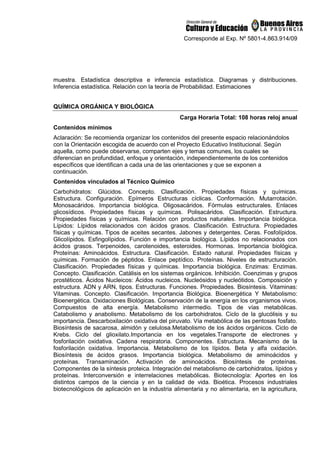 Corresponde al Exp. Nº 5801-4.863.914/09
muestra. Estadística descriptiva e inferencia estadística. Diagramas y distribuciones.
Inferencia estadística. Relación con la teoría de Probabilidad. Estimaciones
QUÍMICA ORGÁNICA Y BIOLÓGICA
Carga Horaria Total: 108 horas reloj anual
Contenidos mínimos
Aclaración: Se recomienda organizar los contenidos del presente espacio relacionándolos
con la Orientación escogida de acuerdo con el Proyecto Educativo Institucional. Según
aquella, como puede observarse, comparten ejes y temas comunes, los cuales se
diferencian en profundidad, enfoque y orientación, independientemente de los contenidos
específicos que identifican a cada una de las orientaciones y que se exponen a
continuación.
Contenidos vinculados al Técnico Químico
Carbohidratos: Glúcidos. Concepto. Clasificación. Propiedades físicas y químicas.
Estructura. Configuración. Epímeros Estructuras cíclicas. Conformación. Mutarrotación.
Monosacáridos. Importancia biológica. Oligosacáridos. Fórmulas estructurales. Enlaces
glicosídicos. Propiedades físicas y químicas. Polisacáridos. Clasificación. Estructura.
Propiedades físicas y químicas. Relación con productos naturales. Importancia biológica.
Lípidos: Lípidos relacionados con ácidos grasos. Clasificación. Estructura. Propiedades
físicas y químicas. Tipos de aceites secantes. Jabones y detergentes. Ceras. Fosfolípidos.
Glicolípidos. Esfingolípidos. Función e importancia biológica. Lípidos no relacionados con
ácidos grasos. Terpenoides, carotenoides, esteroides. Hormonas. Importancia biológica.
Proteínas: Aminoácidos. Estructura. Clasificación. Estado natural. Propiedades físicas y
químicas. Formación de péptidos. Enlace peptídico. Proteínas. Niveles de estructuración.
Clasificación. Propiedades físicas y químicas. Importancia biológica. Enzimas: Enzimas.
Concepto. Clasificación. Catálisis en los sistemas orgánicos. Inhibición. Coenzimas y grupos
prostéticos. Ácidos Nucleicos: Ácidos nucleicos. Nucleósidos y nucleótidos. Composición y
estructura. ADN y ARN, tipos. Estructuras. Funciones. Propiedades. Biosíntesis. Vitaminas:
Vitaminas. Concepto. Clasificación. Importancia Biológica. Bioenergética Y Metabolismo:
Bioenergética. Oxidaciones Biológicas. Conservación de la energía en los organismos vivos.
Compuestos de alta energía. Metabolismo intermedio. Tipos de vías metabólicas.
Catabolismo y anabolismo. Metabolismo de los carbohidratos. Ciclo de la glucólisis y su
importancia. Descarboxilación oxidativa del piruvato. Vía metabólica de las pentosas fosfato.
Biosíntesis de sacarosa, almidón y celulosa.Metabolismo de los ácidos orgánicos. Ciclo de
Krebs. Ciclo del glioxilato.Importancia en los vegetales.Transporte de electrones y
fosforilación oxidativa. Cadena respiratoria. Componentes. Estructura. Mecanismo de la
fosforilación oxidativa. Importancia. Metabolismo de los lípidos. Beta y alfa oxidación.
Biosíntesis de ácidos grasos. Importancia biológica. Metabolismo de aminoácidos y
proteínas. Transaminación. Activación de aminoácidos. Biosíntesis de proteínas.
Componentes de la síntesis proteica. Integración del metabolismo de carbohidratos, lípidos y
proteínas. Interconversión e interrelaciones metabólicas. Biotecnología: Aportes en los
distintos campos de la ciencia y en la calidad de vida. Bioética. Procesos industriales
biotecnológicos de aplicación en la industria alimentaria y no alimentaria, en la agricultura,
 