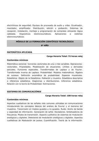 electrónicos de seguridad. Equipos de procesado de audio y video. Ecualizador,
mezclador, amplificador. Distribución, edición y grabación. Sistemas de
recepción. Instalación, montaje y programación de comandos utilizando lógica
cableada. Dispositivos electroneumáticos. Aplicaciones a sistemas
electroneumáticos.
MÓDULO DE LA FORMACIÓN CIENTÍFICO TECNOLÓGICA
6º AÑO
MATEMÁTICA APLICADA
Carga Horaria Total: 72 horas reloj
Contenidos mínimos
Matemática vectorial: funciones vectoriales de una o más variables. Operaciones:
vectoriales. Propiedades. Modelización de situaciones. Límites y derivadas
parciales. Funciones especiales. Transformadas de Laplace y de Fourier.
Transformada inversa de Laplace. Probabilidad: Modelos matemáticos. Álgebra
de sucesos. Definición axiomática de probabilidad. Espacios muestrales.
Estadística: Objeto de la Estadística. Población y muestra. Estadística descriptiva
e inferencia estadística. Diagramas y distribuciones. Inferencia estadística.
Relación con la teoría de Probabilidad. Estimaciones.
SISTEMAS DE COMUNICACIÓNES
Carga Horaria Total: 108 horas reloj
Contenidos mínimos
Aspectos cualitativos de las señales más comunes utilizadas en comunicaciones
introduciendo los conceptos básicos del análisis de Fourier y el teorema del
muestreo. Transmisión en medios guiados y no guiados. Ruido. Ancho de banda
y capacidad de información. Generación de señal. Osciladores. Sintetizadores de
frecuencia. Modos de transmisión. Aspecto cualitativo de sistemas de modulación
analógicos y digitales. Detectores de modulación analógicos y digitales. Aspectos
cualitativos de Modulación de pulsos. Cuantificación. Teoría de la información.
 