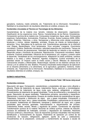 ganadería, medicina, medio ambiente, etc. Tratamiento de la información. Honestidad y
fiabilidad en la presentación de resultados obtenidos en análisis, ensayos, etc.
Contenidos vinculados al Técnico en Tecnología de los Alimentos
Características de la materia viva: tamaño, métodos de observación, organización.
Clasificación de los organismos vivos. Reinos. Características de los Reinos. Ecosistemas.
Composición química de la materia viva. Compuestos inorgánicos: Agua, sales. Compuestos
orgánicos: Carbohidratos. Aminoácidos. Proteínas. Enzimas. Ácidos nucleicos (ADN, ARN).
Lípidos. Esteroles. Vitaminas, y otros. Semejanzas y diferencias entre células eucariotas:
levaduras y mohos, células vegetales, animales. Grupos de interés en biotecnología y
alimentos. Virus. Naturaleza de la partícula viral. Características generales de la infección
viral. Etapas. Bacteriófagos. Virus temperados. Virus animales. Lisogenia. Crecimiento
microbiano. Cinética. Desarrollo microbiano: velocidad específica de crecimiento. Tiempo de
generación. Número de generaciones. Velocidad de desarrollo en relación a los nutrientes.
Desarrollo celular y formación de productos. Reproducción. Crecimiento microbiano. Medio
ambiente. Factores ambientales. Influencia de la temperatura, pH, oxígeno y presión sobre
el desarrollo. Variabilidad de los microorganismos. Adaptación al medio ambiente, cambios
debidos a la edad y cultivo. Mutación. Agentes mutágenos. Control enzimático de la
actividad celular. El impacto sobre el medio social y natural. Métodos de observación
Coloraciones simples y diferenciales. Biotecnología: Aportes en los distintos campos de la
ciencia y en la calidad de vida. Bioética. Procesos industriales biotecnológicos de aplicación
en la industria alimentaria y no alimentaria, en la agricultura, ganadería, medicina, medio
ambiente, etc. Tratamiento de la información. Honestidad y fiabilidad en la presentación de
resultados obtenidos en análisis, ensayos, etc.
QUÍMICA INDUSTRIAL
Carga Horaria Total: 108 horas reloj anual
Contenidos mínimos
Depuración del agua: Composición, características y propiedades del agua como afluente y
efluente. Planta de tratamiento de aguas: tratamientos físicos, químicos y microbiológicos.
Procedimientos de tratamiento de agua cruda para calderas, refrigeración y proceso.
Procedimientos de tratamiento de aguas industriales. Torres de enfriamiento y recuperación de
aguas. Depuración de aguas residuales. Tratamientos primarios, secundarios y específicos.
Operaciones y control de depuradoras. Ensayos de medida directa de características de agua.
Tratamiento, transporte y distribución de vapor, aire y gases industriales: Composición y
características del vapor, aire y gases industriales. Propiedades y aplicaciones en la industria
de procesos. Instalaciones de tratamiento, transporte y distribución de vapor, aire y gases
industriales para servicios generales, instrumentación o requerimientos del proceso.
Tratamientos finales: secado, filtrado y regulación de presión. Condiciones de seguridad.
Transformación química de la materia: Nociones de cinética química, ordenes de reacción,
procesos de estabilidad de materiales, corrosión y degradación de materiales. Reactores
químicos continuos y discontinuos. Tipos de reacciones químicas industriales más frecuentes.
Identificación y funcionamiento de equipos. Parámetros de operación y/o control de las
condiciones de reacción, refrigeración, agitación, aporte de calor y catalizadores.
Procedimientos en la preparación, conducción y mantenimiento de equipos a escala de
 