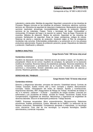 Corresponde al Exp. Nº 5801-4.863.914/09
Laboratorio y planta piloto. Medidas de seguridad. Seguridad y prevención en las industrias de
Procesos: Riesgos comunes en las industrias de procesos: mecánicos, eléctricos, químicos,
térmicos, etc. Elementos de seguridad de máquinas e instalaciones. Manipulación de productos
químicos: reactividad, almacenaje, incompatibilidades, sistemas de protección. Riesgos
químicos de los materiales. Fuegos: Teoría y tecnología del fuego. Combustibles y
comburentes. El triángulo del fuego y la reacción en cadena. Tipos de fuego. Prevención de
incendios. Métodos de detección. Medios de extinción. Seguridad en las industrias de
procesos. Señalización de seguridad: Áreas de riesgo, pictogramas, códigos de colores.
Sistemas de alarma y sistemas de protección. Actuación según el Plan de emergencia.
Accidentes más comunes. Enfermedades profesionales y su prevención en el o los procesos
productivos seleccionados. Equipos de protección personal y grupal. Dispositivos de detección
y protección. Clasificación y utilización.
QUÍMICA ANALÍTICA
Carga Horaria Total: 108 horas reloj anual
Contenidos mínimos
Equilibrio de disociación ácido-base. Distintas teorías de ácidos y bases. pH. Equilibrio de
precipitación. Efecto de ión común. Equilibrio de complejos. Su aplicación en la resolución
analítica de muestras. Nociones básicas de estadísticas aplicadas. Nociones estadísticas. El
muestreo. Conservación y pretratamiento de la muestra. Técnicas de análisis macro,
semimicro y microanálisis. División sistemática para análisis sistemático de cationes y
aniones. Reactivos generales y específicos.
DERECHOS DEL TRABAJO
Carga Horaria Total: 72 horas reloj anual
Contenidos mínimos
Derecho y obligaciones laborales: principios del derecho. Estabilidad laboral. Contrato de
Trabajo: Concepto. Sueldo mínimo vital y móvil: concepto y objetivo. Remuneración:
Concepto. Clases. Interpretación del recibo de haberes. Aportes y Contribuciones.
Asignaciones laborales. ART (Aseguradora de Riesgo de Trabajo. Accidentes de trabajo in
situ e in intinere)- Jubilación – O.Social - Liquidación de cargas sociales. Licencias por
enfermedad y por accidentes de trabajo. Jornada de Trabajo. Vacaciones. Sueldo Anual
Complementario. Exigibilidad de derechos. Mecanismos y organismos de exigibilidad de
derechos laborales. Ética en el desempeño profesional. Trabajo decente.
PyMES. Empresas recuperadas. Micro emprendimientos. Microeconomía. Relaciones
económicas: Análisis económicos. Costos. Mercado de la PyMES. La retribución de los
factores productivos. Rentabilidad. Competencia apropiada e inapropiada. La tecnología
como mercancía. Ciclo vital de una tecnología. La empresa tecnológica. Gestión
administrativa y comercial: Impuestos.
 