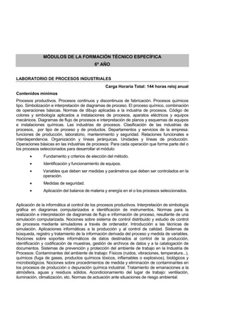 MÓDULOS DE LA FORMACIÓN TÉCNICO ESPECÍFICA
6º AÑO
LABORATORIO DE PROCESOS INDUSTRIALES
Carga Horaria Total: 144 horas reloj anual
Contenidos mínimos
Procesos productivos. Procesos continuos y discontinuos de fabricación. Procesos químicos
tipo. Simbolización e interpretación de diagramas de proceso. El proceso químico, combinación
de operaciones básicas. Normas de dibujo aplicadas a la industria de procesos. Código de
colores y simbología aplicados a instalaciones de procesos, aparatos eléctricos y equipos
mecánicos. Diagramas de flujo de procesos e interpretación de planos y esquemas de equipos
e instalaciones químicas. Las industrias de procesos. Clasificación de las industrias de
procesos, por tipo de proceso y de productos. Departamentos y servicios de la empresa:
funciones de producción, laboratorio, mantenimiento y seguridad. Relaciones funcionales e
interdependencia. Organización y líneas jerárquicas. Unidades y líneas de producción.
Operaciones básicas en las industrias de procesos: Para cada operación que forme parte del o
los procesos seleccionados para desarrollar el módulo:
• Fundamento y criterios de elección del método.
• Identificación y funcionamiento de equipos.
• Variables que deben ser medidas y parámetros que deben ser controlados en la
operación.
• Medidas de seguridad.
• Aplicación del balance de materia y energía en el o los procesos seleccionados.
Aplicación de la informática al control de los procesos productivos. Interpretación de simbología
gráfica en diagramas computarizados e identificación de instrumentos. Normas para la
realización e interpretación de diagramas de flujo e información de proceso, resultante de una
simulación computarizada. Nociones sobre sistema de control distribuido y estudio de control
de procesos mediante simuladores a través de ordenador. Introducción a las técnicas de
simulación. Aplicaciones informáticas a la producción y al control de calidad. Sistemas de
búsqueda, registro y tratamiento de la información derivada del proceso y medida de variables.
Nociones sobre soportes informáticos de datos destinados al control de la producción,
identificación y codificación de muestras, gestión de archivos de datos y a la catalogación de
documentos. Sistemas de prevención y protección del ambiente de trabajo en la Industria de
Procesos: Contaminantes del ambiente de trabajo: Físicos (ruidos, vibraciones, temperatura...),
químicos (fuga de gases, productos químicos tóxicos, inflamables o explosivos), biológicos y
microbiológicos. Nociones sobre procedimientos de medida y eliminación de contaminantes en
los procesos de producción o depuración química industrial. Tratamiento de emanaciones a la
atmósfera, aguas y residuos sólidos. Acondicionamiento del lugar de trabajo: ventilación,
iluminación, climatización, etc. Normas de actuación ante situaciones de riesgo ambiental.
 