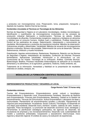 y productos con microorganismos vivos. Preservación, toma, preparación, transporte y
depósito de muestras. Destino final de las mismas.
Contenidos vinculados al Técnicos en Tecnología de los Alimentos
Normas de Seguridad e Higiene en el Laboratorio microbiológico. Análisis microbiológicos:
Identificación y cuantificación de microorganismos involucrados en los procesos de
producción industrial (fabricación y transformación). Técnicas de cálculo. Análisis
microbiológico de efluentes. Contaminantes inorgánicos, orgánicos y biológicos en alimentos
y bebidas para el consumo humano. Análisis cuali y cuantitativos. Pruebas bioquímicas.
Control de los parámetros de ensayo. Determinación, interpretación y comunicación de
resultados. Microorganismos y productos de importancia industrial. Métodos de observación:
Coloraciones simples y diferenciales. Variabilidad: Métodos de recuento de microorganismos
directos e indirectos. Número más probable. Determinación de curva de desarrollo. Cálculos.
Sobrevivencia, inhibición y muerte microbiana.
Esterilización. Agentes antimicrobianos. Radiaciones. Resistencia. Relación con las Normas
de Seguridad e Higiene. Interpretación de resultados. Confección de informes. Procesos
fermentativos. Aplicaciones industriales. Introducción a la vitivinicultura. La uva.
Correcciones de los mostos. Tecnología de la vinificación. Análisis. Controles técnicos.
Biotecnología: Bioética. Procesos industriales biotecnológicos de aplicación en la industria
alimentaria y no alimentaria, en la agricultura, ganadería, medicina, medio ambiente, etc.
Tratamiento de la información. Honestidad y fiabilidad en la presentación de resultados
obtenidos en análisis, ensayos, etc.
MÓDULOS DE LA FORMACIÓN CIENTIFICO TECNOLÓGICO
7º AÑO
EMPRENDIMIENTOS PRODUCTIVOS Y DESARROLLO LOCAL
Carga Horaria Total: 72 horas reloj
Contenidos mínimos
Teorías del Emprendedorismo. Emprendedorismo social, cultural y tecnológica.
Emprendedorismo y Desarrollo Local. Emprendimientos Familiares. Nociones de Derecho
para Emprendedores. Finanzas para Emprendedores. Marketing. Calidad en la Gestión de
emprendimientos. Técnicas de Comunicación. Actitud Emprendedora. Laboratorio de ideas y
oportunidades. Planeamiento de emprendimientos sociales y culturales. Planeamiento de
negocios para emprendedores. Incubadoras: Social; Cultural y Tecnológica. El Desarrollo en
una etapa post-neoliberal. Desarrollo local y territorio: clusters, cadenas de valor, locales y
regionales. Polos tecnológicos. La promoción del desarrollo económico local, estrategias y
herramientas: la planificación estratégica participativa, las agencias de desarrollo, las
incubadoras de empresas y los microemprendimientos. Desarrollo rural, sustentabilidad del
modelo y cuestiones ambientales. Cooperación y asociativismo intermunicipal, micro
regiones y desarrollo regional. El análisis de casos y la evaluación de experiencias.
 