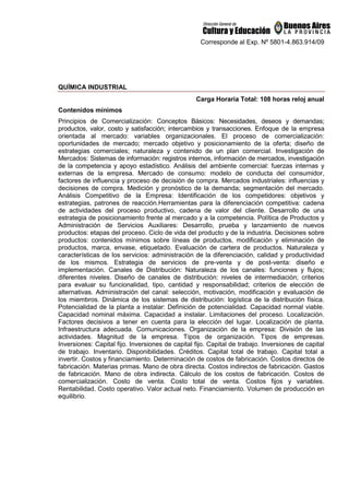 Corresponde al Exp. Nº 5801-4.863.914/09
QUÍMICA INDUSTRIAL
Carga Horaria Total: 108 horas reloj anual
Contenidos mínimos
Principios de Comercialización: Conceptos Básicos: Necesidades, deseos y demandas;
productos, valor, costo y satisfacción; intercambios y transacciones. Enfoque de la empresa
orientada al mercado: variables organizacionales. El proceso de comercialización:
oportunidades de mercado; mercado objetivo y posicionamiento de la oferta; diseño de
estrategias comerciales; naturaleza y contenido de un plan comercial. Investigación de
Mercados: Sistemas de información: registros internos, información de mercados, investigación
de la competencia y apoyo estadístico. Análisis del ambiente comercial: fuerzas internas y
externas de la empresa. Mercado de consumo: modelo de conducta del consumidor,
factores de influencia y proceso de decisión de compra. Mercados industriales: influencias y
decisiones de compra. Medición y pronóstico de la demanda; segmentación del mercado.
Análisis Competitivo de la Empresa: Identificación de los competidores: objetivos y
estrategias, patrones de reacción.Herramientas para la diferenciación competitiva: cadena
de actividades del proceso productivo, cadena de valor del cliente. Desarrollo de una
estrategia de posicionamiento frente al mercado y a la competencia. Política de Productos y
Administración de Servicios Auxiliares: Desarrollo, prueba y lanzamiento de nuevos
productos: etapas del proceso. Ciclo de vida del producto y de la industria. Decisiones sobre
productos: contenidos mínimos sobre líneas de productos, modificación y eliminación de
productos, marca, envase, etiquetado. Evaluación de cartera de productos. Naturaleza y
características de los servicios: administración de la diferenciación, calidad y productividad
de los mismos. Estrategia de servicios de pre-venta y de post-venta: diseño e
implementación. Canales de Distribución: Naturaleza de los canales: funciones y flujos;
diferentes niveles. Diseño de canales de distribución: niveles de intermediación; criterios
para evaluar su funcionalidad, tipo, cantidad y responsabilidad; criterios de elección de
alternativas. Administración del canal: selección, motivación, modificación y evaluación de
los miembros. Dinámica de los sistemas de distribución: logística de la distribución física.
Potencialidad de la planta a instalar: Definición de potencialidad. Capacidad normal viable.
Capacidad nominal máxima. Capacidad a instalar. Limitaciones del proceso. Localización.
Factores decisivos a tener en cuenta para la elección del lugar. Localización de planta.
Infraestructura adecuada. Comunicaciones. Organización de la empresa: División de las
actividades. Magnitud de la empresa. Típos de organización. Típos de empresas.
Inversiones: Capital fijo. Inversiones de capital fijo. Capital de trabajo. Inversiones de capital
de trabajo. Inventario. Disponibilidades. Créditos. Capital total de trabajo. Capital total a
invertir. Costos y financiamiento. Determinación de costos de fabricación. Costos directos de
fabricación. Materias primas. Mano de obra directa. Costos indirectos de fabricación. Gastos
de fabricación. Mano de obra indirecta. Cálculo de los costos de fabricación. Costos de
comercialización. Costo de venta. Costo total de venta. Costos fijos y variables.
Rentabilidad. Costo operativo. Valor actual neto. Financiamiento. Volumen de producción en
equilibrio.
 