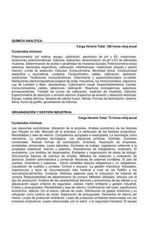 QUÍMICA ANALÍTICA
Carga Horaria Total: 108 horas reloj anual
Contenidos mínimos
Potenciometría: pH metros: equipo, calibración, electrodos de pH y Eh, mediciones,
titulaciones potenciométricas. Cálculos. Aplicación: determinación de pH y Eh de diferentes
muestras. Determinación de acidez o alcalinidad de muestras líquidas. Potenciometría iónica
selectiva: electrodos específicos, calibración, interferencias, mediciones (directa y patrón
interno). Límite de detección. Cálculos. Conductimetría: Movilidad iónica. Conductividad
específica y equivalente, unidades. Conductímetro: celdas, calibración, operación,
mediciones. Titulaciones conductimétricas. Colorimetría y espectrofotometría uv-visible:
Radiaciones electromagnéticas,longitud de onda, frecuencia, luz monocromática, espectros.
Ley de Lambert y Beer, desviaciones. Colorímetría visual. Espectrofotómetros: fuentes,
monocromadores, celdas, detectores; calibración. Reactivos cromogénicos, selectivos,
enmascaradores. Trazado de curvas de calibración, medición de muestras. Cálculos.
Espectrometría de absorción y emisión atómica: Espectros de emisión y absorción atómicas.
Equipo: cubeta atómica, lámpara de cátodo hueco, llamas. Formas de atomización: plasma,
llama, horno de grafito, generadores de hidruros.
ORGANIZACIÓN Y GESTIÓN INDUSTRIAL
Carga Horaria Total: 72 horas reloj anual
Contenidos mínimos
Las relaciones económicas: Ubicación de la empresa. Análisis económico de los factores
que influyen en ella. Mercado de la empresa. La retribución de los factores productivos.
Rentabilidad y tasa de retorno. Competencia apropiada e inapropiada. La tecnología como
mercancía. La empresa tecnológica. Las relaciones jurídicas: Contrato. Contratos
comerciales. Nuevas formas de contratación. Empresa. Asociación de empresas,
sociedades comerciales. Leyes laborales. Contratos de trabajo. Legislación referente a la
propiedad intelectual, marcas y patentes. Asociaciones de trabajadores, sindicatos. El
mutualismo. Los ámbitos de desempeños. Entidades y organización de oferta de trabajo.
Documentos básicos de solicitud de empleo. Métodos de selección y evaluación de
personal. Gestión administrativa y comercial: Nociones de sistemas contables. El plan de
cuentas. Inventarios y balances. Libros contables básicos obligatorios y no obligatorios.
Liquidación de sueldos y jornales. Control y arqueos. La gestión impositiva: Impuestos.
Importancias y tipos de documentación más habitual a nivel de las PyMEs y los
microemprendimientos. Compras: Distintos sistemas para la colocación de órdenes de
compra. Responsabilidad del departamento de compra. Métodos utilizados, relación con el
tipo de producción. Análisis de las características técnicas y económicas de las ofertas y su
adjudicación según criterios de seguridad, calidad, medio ambiente y gestión industrial.
Costos y presupuestos: Rentabilidad y tasa de retorno. Confirmación del costo, significación
económica, relación con el precio, cálculo de costo. Distribución de gastos indirectos y su
utilización como política de venta. Elaboración de presupuesto. Elementos de desvío del
mismo. Leyes de protección ambiental: Leyes de protección ambiental relacionadas con los
procesos productivos. Leyes relacionadas con la salud y la seguridad industrial. El equipo
 