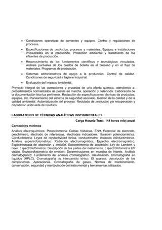 • Condiciones operativas de corrientes y equipos. Control y regulaciones de
procesos.
• Especificaciones de productos, procesos y materiales. Equipos e instalaciones
involucrados en la producción. Protección ambiental y tratamiento de los
efluentes de producción.
• Reconocimiento de los fundamentos científicos y tecnológicos vinculados.
Análisis puntuales de los cuellos de botella en el proceso y en el flujo de
materiales. Programas de producción.
• Sistemas administrativos de apoyo a la producción. Control de calidad.
Condiciones de seguridad e higiene industrial.
• Evaluación del Impacto Ambiental.
Proyecto integral de las operaciones y procesos de una planta química, atendiendo a:
procedimientos normalizados de puesta en marcha, operación y detención. Elaboración de
la documentación técnica pertinente. Redacción de especificaciones técnicas de productos,
equipos, etc. Planeamiento del sistema de seguridad asociado. Gestión de la calidad y de la
calidad ambiental. Automatización del proceso. Reciclado de productos y/o recuperación y
disposición adecuada de residuos.
LABORATORIO DE TÉCNICAS ANALÍTICAS INSTRUMENTALES
Carga Horaria Total: 144 horas reloj anual
Contenidos mínimos
Análisis electroquímicos: Potenciometría: Celdas Voltaicas, ENH, Potencial de electrodo,
peachímetro, electrodo de referencias, electrodos indicadores, titulación potenciométrica.
Conductimetría: Leyes de conductividad iónica, conductímetro, titulación conductimétrica.
Análisis espectrofotométrico: Radiación electromagnética, Espectro electromagnético.
Espectroscopia de absorción y emisión. Espectrometría de absorción: Ley de Lambert y
Beer. Espectrofotómetros: Descripción de las partes del instrumento. Espectrofotometría UV
visible. Espectrofotometría de emisión: Determinaciones en muestra de interés. Análisis
cromatográfico: Fundamento del análisis cromatográfico. Clasificación. Cromatografía en
líquidos (HPLC). Cromatografía de intercambio iónico. El aparato, descripción de los
componentes. Aplicaciones. Cromatografía de gases. Normas de mantenimiento,
conservación, seguridad y manipulación del instrumental y herramientas utilizados.
 