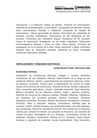 Corresponde al Exp. Nº 5801-4.863.914/09
Introducción a la detección óptima de señales. Protocolo de comunicación.
Sistemas de multicanalización y conmutación. Comparación de sistemas. Antenas
tipos, características. Montaje e instalación, protección de equipos de
comunicación. Cálculo aproximado de enlaces. Transmisión por modulación de
amplitud. Circuitos moduladores. Transmisores de AM. Receptores de AM.
Circuitos. Transmisión por modulación angular. Receptores de FM. Circuitos.
Líneas de transmisión. Propagación de las ondas magnéticas. Polarización
electromagnética. Antenas y guías de onda. Fibras ópticas: Principios de
propagación de la luz dentro de la fibra; fibras monomodo y fibras multimodo.
Distintos tipos de conectores utilizados. Empalmes de fibras. Principales
mediciones, atenuación, pérdidas.
INSTALACIONES Y MÁQUINAS ELÉCTRICAS
Carga Horaria Total: 144 horas reloj
Contenidos mínimos
Clasificación de instalaciones eléctricas. Códigos y normas. Elementos
constitutivos de una instalación eléctrica. Determinación de la carga de una
instalación eléctrica. Cálculo y especificaciones de conductores eléctricos. Factor
de potencia, corrección. Criterios para la especificación de centros de carga.
Cálculo de la corriente de cortocircuito. Sistemas de tierras. Campos magnéticos:
Fijos, constantes, alternativos, rotantes. Generador elemental. Motor elemental.
Balance energético de las máquinas rotantes. Cupla y potencia mecánica.
Momento de inercia de las máquinas rotantes. Pérdidas: Eléctricas. Magnéticas,
por histéresis, por corrientes parásitas. Motores sincrónicos. Principios.
Diagramas vectoriales. Arranque. Motores asincrónicos monofásicos y trifásicos.
Principios. Motor a inducción. Aspectos constructivos. Distintos tipos de
arranque: directo, estrella-triángulo, con autotransformador, con rotor bobinado,
polo sombreado. Control de velocidad de motores: Por variación de la resistencia
rotórica, por variación de tensión, por variación de frecuencia, por variación del
número de polos. Generadores de C.C. Principios. Conmutación. Formas de
excitación. Pérdidas y rendimiento. Motores de C.C. Principios. Cupla motora.
Arranque y regulación de velocidad. Curvas características. Motor derivación,
 